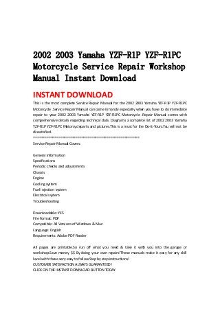  
 
 
2002 2003 Yamaha YZF-R1P YZF-R1PC
Motorcycle Service Repair Workshop
Manual Instant Download
INSTANT DOWNLOAD 
This is the most complete Service Repair Manual for the 2002 2003 Yamaha YZF‐R1P YZF‐R1PC 
Motorcycle .Service Repair Manual can come in handy especially when you have to do immediate 
repair  to  your  2002  2003  Yamaha  YZF‐R1P  YZF‐R1PC  Motorcycle  .Repair  Manual  comes  with 
comprehensive details regarding technical data. Diagrams a complete list of 2002 2003 Yamaha 
YZF‐R1P YZF‐R1PC Motorcycleparts and pictures.This is a must for the Do‐It‐Yours.You will not be 
dissatisfied.   
=======================================================   
Service Repair Manual Covers:   
 
General information   
Specifications   
Periodic checks and adjustments   
Chassis   
Engine   
Cooling system   
Fuel injection system   
Electrical system   
Troubleshooting   
 
Downloadable: YES   
File Format: PDF   
Compatible: All Versions of Windows & Mac   
Language: English   
Requirements: Adobe PDF Reader   
 
All  pages  are  printable.So  run  off  what  you  need  &  take  it  with  you  into  the  garage  or 
workshop.Save money $$ By doing your own repairs!These manuals make it easy for any skill 
level with these very easy to follow.Step by step instructions!   
CUSTOMER SATISFACTION ALWAYS GUARANTEED!   
CLICK ON THE INSTANT DOWNLOAD BUTTON TODAY 
 