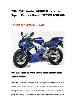 2002 2003 Yamaha YZF1000R1 Service
Repair Factory Manual INSTANT DOWNLOAD
INSTANT DOWNLOAD
2002 2003 Yamaha YZF1000R1 Service Repair Factory Manual
INSTANT DOWNLOAD
2002 2003 Yamaha YZF1000R1 Service Repair Factory Manual is an
electronic version of the best original maintenance manual.
Compared to the electronic version and paper version, there is a
great advantage. It can zoom in anywhere on your computer, so you
 
