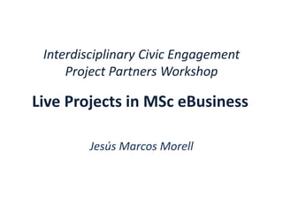 Interdisciplinary Civic Engagement
Project Partners Workshop
Jesús Marcos Morell
Live Projects in MSc eBusiness
 
