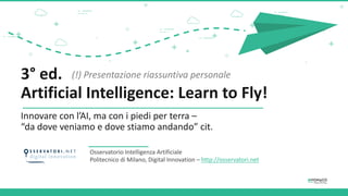 3° ed.
Artificial Intelligence: Learn to Fly!
Innovare con l’AI, ma con i piedi per terra –
“da dove veniamo e dove stiamo andando” cit.
Osservatorio Intelligenza Artificiale
Politecnico di Milano, Digital Innovation – http://osservatori.net
(!) Presentazione riassuntiva personale
 