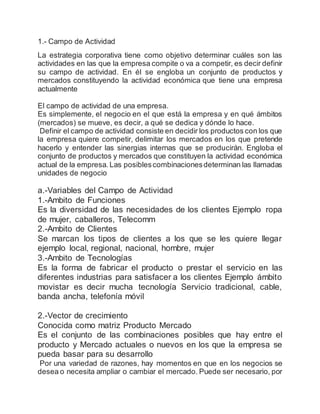 1.- Campo de Actividad
La estrategia corporativa tiene como objetivo determinar cuáles son las
actividades en las que la empresa compite o va a competir, es decir definir
su campo de actividad. En él se engloba un conjunto de productos y
mercados constituyendo la actividad económica que tiene una empresa
actualmente
El campo de actividad de una empresa.
Es simplemente, el negocio en el que está la empresa y en qué ámbitos
(mercados) se mueve, es decir, a qué se dedica y dónde lo hace.
Definir el campo de actividad consiste en decidir los productos con los que
la empresa quiere competir, delimitar los mercados en los que pretende
hacerlo y entender las sinergias internas que se producirán. Engloba el
conjunto de productos y mercados que constituyen la actividad económica
actual de la empresa. Las posiblescombinacionesdeterminan las llamadas
unidades de negocio
a.-Variables del Campo de Actividad
1.-Ambito de Funciones
Es la diversidad de las necesidades de los clientes Ejemplo ropa
de mujer, caballeros, Telecomm
2.-Ambito de Clientes
Se marcan los tipos de clientes a los que se les quiere llegar
ejemplo local, regional, nacional, hombre, mujer
3.-Ambito de Tecnologías
Es la forma de fabricar el producto o prestar el servicio en las
diferentes industrias para satisfacer a los clientes Ejemplo ámbito
movistar es decir mucha tecnología Servicio tradicional, cable,
banda ancha, telefonía móvil
2.-Vector de crecimiento
Conocida como matriz Producto Mercado
Es el conjunto de las combinaciones posibles que hay entre el
producto y Mercado actuales o nuevos en los que la empresa se
pueda basar para su desarrollo
Por una variedad de razones, hay momentos en que en los negocios se
desea o necesita ampliar o cambiar el mercado. Puede ser necesario, por
 