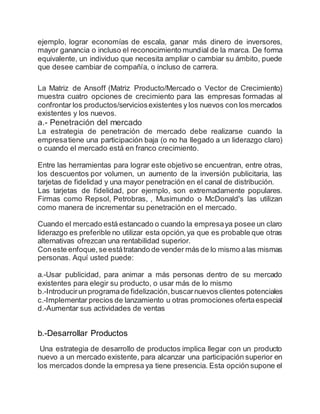 ejemplo, lograr economías de escala, ganar más dinero de inversores,
mayor ganancia o incluso el reconocimiento mundial de la marca. De forma
equivalente, un individuo que necesita ampliar o cambiar su ámbito, puede
que desee cambiar de compañía, o incluso de carrera.
La Matriz de Ansoff (Matriz Producto/Mercado o Vector de Crecimiento)
muestra cuatro opciones de crecimiento para las empresas formadas al
confrontar los productos/serviciosexistentes y los nuevos con los mercados
existentes y los nuevos.
a.- Penetración del mercado
La estrategia de penetración de mercado debe realizarse cuando la
empresatiene una participación baja (o no ha llegado a un liderazgo claro)
o cuando el mercado está en franco crecimiento.
Entre las herramientas para lograr este objetivo se encuentran, entre otras,
los descuentos por volumen, un aumento de la inversión publicitaria, las
tarjetas de fidelidad y una mayor penetración en el canal de distribución.
Las tarjetas de fidelidad, por ejemplo, son extremadamente populares.
Firmas como Repsol, Petrobras, , Musimundo o McDonald's las utilizan
como manera de incrementar su penetración en el mercado.
Cuando el mercado está estancado o cuando la empresaya posee un claro
liderazgo es preferible no utilizar esta opción,ya que es probable que otras
alternativas ofrezcan una rentabilidad superior.
Coneste enfoque,se estátratando de vender más de lo mismo alas mismas
personas. Aquí usted puede:
a.-Usar publicidad, para animar a más personas dentro de su mercado
existentes para elegir su producto, o usar más de lo mismo
b.-Introducirun programade fidelización,buscarnuevos clientes potenciales
c.-Implementar precios de lanzamiento u otras promociones ofertaespecial
d.-Aumentar sus actividades de ventas
b.-Desarrollar Productos
Una estrategia de desarrollo de productos implica llegar con un producto
nuevo a un mercado existente, para alcanzar una participación superior en
los mercados donde la empresa ya tiene presencia. Esta opción supone el
 