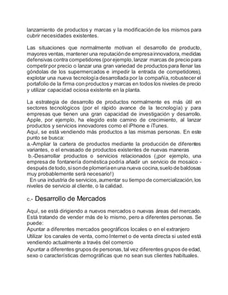 lanzamiento de productos y marcas y la modificación de los mismos para
cubrir necesidades existentes.
Las situaciones que normalmente motivan el desarrollo de producto,
mayores ventas, mantener una reputaciónde empresainnovadora, medidas
defensivas contra competidores (porejemplo,lanzar marcas de precio para
competirpor precio o lanzar una gran variedad de productos para llenar las
góndolas de los supermercados e impedir la entrada de competidores),
explotar una nueva tecnología desarrollada por la compañía, robustecer el
portafolio de la firma con productos y marcas en todos los niveles de precio
y utilizar capacidad ociosa existente en la planta.
La estrategia de desarrollo de productos normalmente es más útil en
sectores tecnológicos (por el rápido avance de la tecnología) y para
empresas que tienen una gran capacidad de investigación y desarrollo.
Apple, por ejemplo, ha elegido este camino de crecimiento, al lanzar
productos y servicios innovadores como el iPhone e iTunes.
Aquí, se está vendiendo más productos a las mismas personas. En este
punto se busca:
a.-Ampliar la cartera de productos mediante la producción de diferentes
variantes, o el envasado de productos existentes de nuevas maneras
b.-Desarrollar productos o servicios relacionados (¡por ejemplo, una
empresa de fontanería doméstica podría añadir un servicio de mosaico -
después detodo,sisonde plomeríaenuna nueva cocina,suelo de baldosas
muy probablemente será necesario!)
En una industria de servicios,aumentar su tiempo de comercialización,los
niveles de servicio al cliente, o la calidad.
c.- Desarrollo de Mercados
Aquí, se está dirigiendo a nuevos mercados o nuevas áreas del mercado.
Está tratando de vender más de lo mismo, pero a diferentes personas. Se
puede:
Apuntar a diferentes mercados geográficos locales o en el extranjero
Utilizar los canales de venta, como Internet o de venta directa si usted está
vendiendo actualmente a través del comercio
Apuntar a diferentes grupos de personas,tal vez diferentes grupos de edad,
sexo o características demográficas que no sean sus clientes habituales.
 