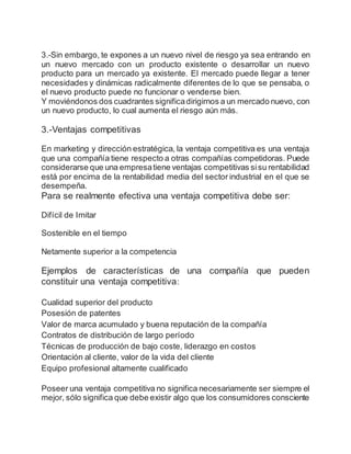 3.-Sin embargo, te expones a un nuevo nivel de riesgo ya sea entrando en
un nuevo mercado con un producto existente o desarrollar un nuevo
producto para un mercado ya existente. El mercado puede llegar a tener
necesidades y dinámicas radicalmente diferentes de lo que se pensaba, o
el nuevo producto puede no funcionar o venderse bien.
Y moviéndonos dos cuadrantes significadirigirnos a un mercado nuevo, con
un nuevo producto, lo cual aumenta el riesgo aún más.
3.-Ventajas competitivas
En marketing y dirección estratégica, la ventaja competitiva es una ventaja
que una compañía tiene respecto a otras compañías competidoras. Puede
considerarse que una empresatiene ventajas competitivas sisu rentabilidad
está por encima de la rentabilidad media del sector industrial en el que se
desempeña.
Para se realmente efectiva una ventaja competitiva debe ser:
Difícil de Imitar
Sostenible en el tiempo
Netamente superior a la competencia
Ejemplos de características de una compañía que pueden
constituir una ventaja competitiva:
Cualidad superior del producto
Posesión de patentes
Valor de marca acumulado y buena reputación de la compañía
Contratos de distribución de largo período
Técnicas de producción de bajo coste, liderazgo en costos
Orientación al cliente, valor de la vida del cliente
Equipo profesional altamente cualificado
Poseer una ventaja competitiva no significa necesariamente ser siempre el
mejor, sólo significa que debe existir algo que los consumidores consciente
 
