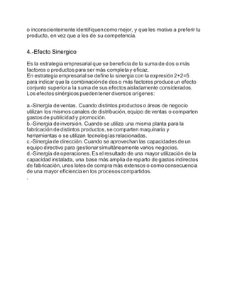 o inconscientemente identifiquencomo mejor, y que les motive a preferir tu
producto, en vez que a los de su competencia.
4.-Efecto Sinergico
Es la estrategia empresarial que se beneficiade la suma de dos o más
factores o productos para ser más completay eficaz.
En estrategia empresarial se define la sinergia con la expresión2+2=5
para indicar que la combinaciónde dos o más factores produce un efecto
conjunto superiora la suma de sus efectosaisladamente considerados.
Los efectos sinérgicos puedentener diversos orígenes:
a.-Sinergia de ventas. Cuando distintos productos o áreas de negocio
utilizan los mismos canales de distribución, equipo de ventas o comparten
gastos de publicidad y promoción.
b.-Sinergia de inversión. Cuando se utiliza una misma planta para la
fabricación de distintos productos,se comparten maquinaria y
herramientas o se utilizan tecnologías relacionadas.
c.-Sinergia de dirección. Cuando se aprovechan las capacidades de un
equipo directivo para gestionar simultáneamente varios negocios.
d.-Sinergia de operaciones.Es el resultado de una mayor utilización de la
capacidad instalada, una base más amplia de reparto de gastos indirectos
de fabricación, unos lotes de compramás extensos o como consecuencia
de una mayor eficienciaen los procesoscompartidos.
.
 