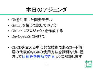 本日のアジェンダ
• Gitを利用した開発モデル
• GitLabを使って試してみよう
• GitLabにプロジェクトを作成する
• DevOpSaaSに向けて
• CI/CDを支える中心的な技術であるコード管
理の代表的なGitの使用方法を講師なりに勉
強して仕組みを理解できるように解説します
13
 
