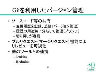 Gitを利用したバージョン管理
• ソースコード等の共有
– 変更履歴を記録、追跡（バージョン管理）
– 履歴の用途毎に分岐して管理（ブランチ）
– 切り戻しが容易
• プルリクエスト（マージリクエスト）機能によ
りレビューを可視化
• 他のツールとの連携
– Jenkins
– Redmine
15
 