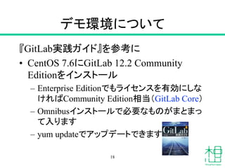 デモ環境について
『GitLab実践ガイド』を参考に
• CentOS 7.6にGitLab 12.2 Community
Editionをインストール
– Enterprise Editionでもライセンスを有効にしな
ければCommunity Edition相当（GitLab Core）
– Omnibusインストールで必要なものがまとまっ
て入ります
– yum updateでアップデートできます
18
 