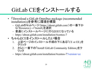 GitLab CEをインストールする
• 「Download a GitLab Omnibus package (recommended
installation)」を参考に環境を構築
– GitLabのWebページ（https://about.gitlab.com/）の一番下か
ら「Resource」→「Install」を選択
– 普通にインストールページに行くとEEになっている
– https://about.gitlab.com/installation/#centos-7
• ちゃんとCEをインストールしたい場合
1. 上記ページのインストール手順の下にある「CE or EE」を
クリック
2. さらに一番下の「Install GitLab Community Edition」をク
リック
– https://about.gitlab.com/installation/#centos-7?version=ce
19
 