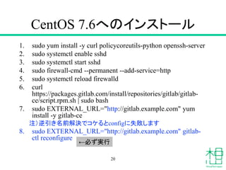 CentOS 7.6へのインストール
1. sudo yum install -y curl policycoreutils-python openssh-server
2. sudo systemctl enable sshd
3. sudo systemctl start sshd
4. sudo firewall-cmd --permanent --add-service=http
5. sudo systemctl reload firewalld
6. curl
https://packages.gitlab.com/install/repositories/gitlab/gitlab-
ce/script.rpm.sh | sudo bash
7. sudo EXTERNAL_URL="http://gitlab.example.com" yum
install -y gitlab-ce
注）逆引き名前解決でコケるとconfigに失敗します
8. sudo EXTERNAL_URL="http://gitlab.example.com" gitlab-
ctl reconfigure
20
←必ず実行
 