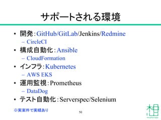 サポートされる環境
• 開発：GitHub/GitLab/Jenkins/Redmine
– CircleCI
• 構成自動化：Ansible
– CloudFormation
• インフラ：Kubernetes
– AWS EKS
• 運用監視：Prometheus
– DataDog
• テスト自動化：Serverspec/Selenium
50※実案件で実績あり
 
