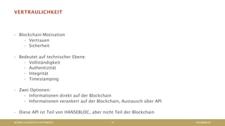 KÜHNE LOGISTICS UNIVERSITY
VERTRAULICHKEIT
- Blockchain-Motivation
- Vertrauen
- Sicherheit
- Bedeutet auf technischer Ebene:
- Vollständigkeit
- Authentizität
- Integrität
- Timestamping
- Zwei Optionen:
- Informationen direkt auf der Blockchain
- Informationen verankert auf der Blockchain, Austausch über API
- Diese API ist Teil von HANSEBLOC, aber nicht Teil der Blockchain
HANSEBLOC14
 