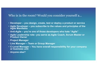Who is in the room? Would you consider yourself a…
• Developer – you design, create, test or deploy a product or service
• Agile Developer – you subscribe to the values and principles of the
Agile Manifesto
• Anti-Agile – you’re one of those developers who hate “Agile”
• Agile Leadership role– you serve as Agile Coach, Scrum Master or
Product Owner
• Project Manager
• Line Manager – Team or Group Manager
• C-Level Manager – You have overall responsibility for your company
or business unit
• Anyone else?
 