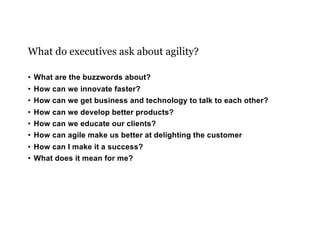 What do executives ask about agility?
• What are the buzzwords about?
• How can we innovate faster?
• How can we get business and technology to talk to each other?
• How can we develop better products?
• How can we educate our clients?
• How can agile make us better at delighting the customer
• How can I make it a success?
• What does it mean for me?
 