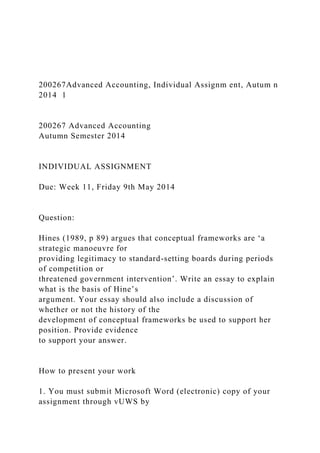 200267Advanced Accounting, Individual Assignm ent, Autum n
2014 1
200267 Advanced Accounting
Autumn Semester 2014
INDIVIDUAL ASSIGNMENT
Due: Week 11, Friday 9th May 2014
Question:
Hines (1989, p 89) argues that conceptual frameworks are ‘a
strategic manoeuvre for
providing legitimacy to standard-setting boards during periods
of competition or
threatened government intervention’. Write an essay to explain
what is the basis of Hine’s
argument. Your essay should also include a discussion of
whether or not the history of the
development of conceptual frameworks be used to support her
position. Provide evidence
to support your answer.
How to present your work
1. You must submit Microsoft Word (electronic) copy of your
assignment through vUWS by
 
