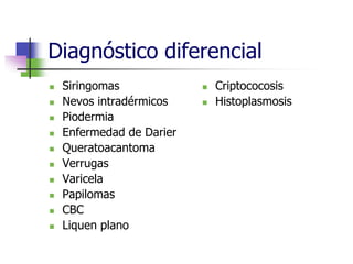 Diagnóstico diferencial
 Siringomas
 Nevos intradérmicos
 Piodermia
 Enfermedad de Darier
 Queratoacantoma
 Verrugas
 Varicela
 Papilomas
 CBC
 Liquen plano
 Criptococosis
 Histoplasmosis
 