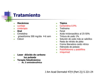 Tratamiento
 Mecánicos
 curetaje
 crioterapia
 Oral
 Cimetidina
 griseofulvina 500 mg/dia 4-6 sem
 Cidovir
 Laser dióxido de carbono
 luz pulsada
 Terapia fotodinámica
 Ac. 5 aminolevulínico
 Tópico
 Cantaridina 0.9%
 Tretinoina
 Fenol
 Acido tricloroacético al 25-50%
 Tintura de yodo 1%
 Solución de yodo más ac salicílico
 Pasta de nitrato de plata
 Crema liberadora oxido nitrico
 Hidroxido de potasio
 Podofilotoxina y podofilina
 imiquimod
J Am Acad Dermatol 47(4 (Part 2)) S 221-24
 