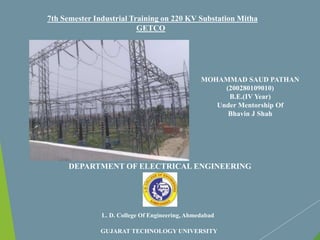 L. D. College Of Engineering, Ahmedabad
GUJARAT TECHNOLOGY UNIVERSITY
7th Semester Industrial Training on 220 KV Substation Mitha
GETCO
MOHAMMAD SAUD PATHAN
(200280109010)
B.E.(IV Year)
Under Mentorship Of
Bhavin J Shah
DEPARTMENT OF ELECTRICAL ENGINEERING
 