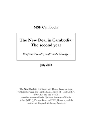 MSF Cambodia


 The New Deal in Cambodia:
      The second year
     Confirmed results, confirmed challenges


                      July 2002




  The New Deals in Sotnikum and Thmar Pouk are joint
ventures between the Cambodian Ministry of Health, MSF,
                  UNICEF and the WHO,
   in collaboration with the National Institute of Public
 Health (NIPH), Phnom Penh; AEDES, Brussels; and the
          Institute of Tropical Medicine, Antwerp.
 