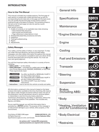 Ｓ６Ｍ６Ａ００００００００００００００ＢＡＡＴ００
−
−
−
INTRODUCTION
How to Use This Manual
Safety Messages
Safety Labels
Safety Messages
Instructions
HONDA MOTOR CO., LTD.
Service Publication Office
As sections with * include SRS components;
special precautions are required when servicing.
This manual is divided into multiple sections. The first page of
each section is marked with a black tab that lines up with its
corresponding thumb index tab on this page and the back cover.
You can quickly find the first page of each section without
looking through a full table of contents. The symbols printed at
the top corner of each page can also be used as a quick
reference system.
Each section includes:
1. A table of contents, or an exploded view index showing:
• Parts disassembly sequence.
• Bolt torques and thread sizes.
• Page references to descriptions in text.
2. Disassembly/assembly procedures and tools.
3. Inspection.
4. Testing/troubleshooting.
5. Repair.
6. Adjustments.
Your safety, and the safety of others, is very important. To help
you make informed decisions, we have provided safety
messages, and other safety information throughout this manual.
Of course, it is not practical or possible to warn you about all the
hazards associated with servicing this vehicle. You must use
your own good judgment.
You will find important safety information in a variety of forms
including:
• on the vehicle.
• preceded by a safety alert symbol and
one of three signal words, DANGER, WARNING, or CAUTION.
These signal words mean:
You WILL be KILLED or SERIOUSLY HURT if
you don’t follow instructions.
You CAN be KILLED or SERIOUSLY HURT if
you don’t follow instructions.
You CAN be HURT if you don’t follow
instructions.
• how to service this vehicle correctly and safely.
All information contained in this manual is based on the latest
product information available at the time of printing. We reserve
the right to make changes at anytime without notice. No part of
this publication may be reproduced, stored in retrieval system,
or transmitted, in any form by any means, electronic,
mechanical, photocopying, recording, or otherwise, without the
prior written permission of the publisher. This includes text,
figures, and tables.
As you read this manual, you will find information that is
preceded by a symbol. The purpose of this message is
to help prevent damage to your vehicle, other property, or the
environment.
First Edition 07/2005 2,038 pages
All Rights Reserved
Specifications apply to U.S.A. and Canada
General Info
Specifications
Maintenance
Engine
Cooling
Fuel and Emissions
*Steering
Suspension
*Body
*Heating, Ventilation
and Air Conditioning
*Body Electrical
*Restraints
Transaxle
*Engine Electrical
Brakes
(Including ABS)
05/06/27 17:38:32 61S6M040_000_0002
 
