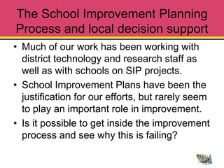 The School Improvement Planning
Process and local decision support
• Much of our work has been working with
  district technology and research staff as
  well as with schools on SIP projects.
• School Improvement Plans have been the
  justification for our efforts, but rarely seem
  to play an important role in improvement.
• Is it possible to get inside the improvement
  process and see why this is failing?
 