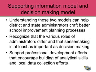 Supporting information model and
     decision making model
• Understanding these two models can help
  district and state administrators craft better
  school improvement planning processes
• Recognize that the various roles of
  administrators differ and that sensemaking
  is at least as important as decision making
• Support professional development efforts
  that encourage building of analytical skills
  and local data collection efforts
 
