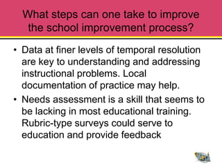 What steps can one take to improve
   the school improvement process?
• Data at finer levels of temporal resolution
  are key to understanding and addressing
  instructional problems. Local
  documentation of practice may help.
• Needs assessment is a skill that seems to
  be lacking in most educational training.
  Rubric-type surveys could serve to
  education and provide feedback
 