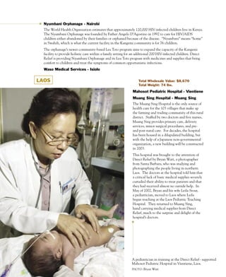 Nyumbani Orphanage - Nairobi
  The World Health Organization estimates that approximately 120,000 HIV-infected children live in Kenya.
  The Nyumbani Orphanage was founded by Father Angelo D’Agostino in 1992 to care for HIV/AIDS
  children either abandoned by their families or orphaned because of the disease. “Nyumbani” means “home”
  in Swahili, which is what the current facility in the Kangemi community is for 76 children.
  The orphanage’s newer community-based Lea Toto program aims to expand the capacity of the Kangemi
  facility to provide holistic care within a family setting for an additional 200 HIV-infected children. Direct
  Relief is providing Nyumbani Orphanage and its Lea Toto program with medicines and supplies that bring
  comfort to children and treat the symptoms of common opportunistic infections.
  Waso Medical Services - Isiolo


LAOS                                                                Total Wholesale Value: $8,670
                                                                    Total Weight: 74 lbs.

                                                                Mahosot Pediatric Hospital - Vientiene
                                                                Muang Sing Hospital - Muang Sing
                                                                The Muang Sing Hospital is the only source of
                                                                health care for the 103 villages that make up
                                                                the farming and trading community of this rural
                                                                district. Staffed by two doctors and five nurses,
                                                                Muang Sing provides primary care, delivery
                                                                services, minor surgical procedures, and pre-
                                                                and post-natal care. For decades, the hospital
                                                                has been housed in a dilapidated building, but
                                                                with the help of a Japanese non-governmental
                                                                organization, a new building will be constructed
                                                                in 2003.
                                                                This hospital was brought to the attention of
                                                                Direct Relief by Bryan Watt, a photographer
                                                                from Santa Barbara, who was studying and
                                                                photographing the people living in northern
                                                                Laos. The doctors at the hospital told him that
                                                                a critical lack of basic medical supplies severely
                                                                curtailed their ability to treat patients and that
                                                                they had received almost no outside help. In
                                                                May of 2002, Bryan and his wife Leila Srour,
                                                                a pediatrician, moved to Laos where Leila
                                                                began teaching at the Laos Pediatric Teaching
                                                                Hospital. They returned to Muang Sing,
                                                                hand carrying medical supplies from Direct
                                                                Relief, much to the surprise and delight of the
                                                                hospital’s doctors.




                                                               A pediatrician in training at the Direct Relief- supported
                                                               Mahosot Pediatric Hospital in Vientiene, Laos.
                                                17             PHOTO: Bryan Watt
 