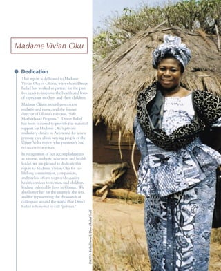 Madame	Vivian	Oku


 Dedication
 This report is dedicated to Madame
 Vivian Oku of Ghana, with whom Direct
 Relief has worked as partner for the past
 five years to improve the health and lives
 of expectant mothers and their children.
 Madame Oku is a third-generation
 midwife and nurse, and the former
 director of Ghana’s national “Safe
 Motherhood Program.” Direct Relief
 has been honored to provide the material
 support for Madame Oku’s private
 midwifery clinics in Accra and for a new
 primary care clinic serving people of the
 Upper Volta region who previously had
 no access to services.
 In recognition of her accomplishments
 as a nurse, midwife, educator, and health
 leader, we are pleased to dedicate this
 report to Madame Vivian Oku for her
 lifelong commitment, compassion,
 and tireless efforts to provide quality
 health services to women and children
 leading vulnerable lives in Ghana. We
 also honor her for the example she sets,
 and for representing the thousands of
 colleagues around the world that Direct
 Relief is honored to call “partner.”
                                              PHOTO : Kelly Darnell, Direct Relief Staff




                                                                                           2
 