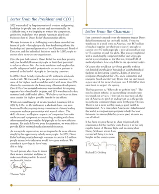 Letter	From	the	President	and	CEO
2002 was marked by deep international tensions and growing
hardships for people here at home and internationally. In
a difficult time, it was inspiring to witness the compassion,            Letter	From	the	Chairman
generosity, and talents that private American people and
businesses lent to Direct Relief’s humanitarian efforts.                 I am constantly amazed to see the immense impact Direct
                                                                         Relief International has on world health. From one
We were fortunate in a challenging year to have exceeded our
                                                                         warehouse in a small town in America, over $67 million
financial goals – through typically lean fundraising efforts, the
                                                                         of medical supplies (at wholesale values) – enough to
leadership and personal generosity of our Chairman and Board of
                                                                         care for over 9.7 million people – were delivered last year
Directors, and the individual decisions made by 3,000 people to
                                                                         to 57 countries around the globe. This was accomplished
entrust their money to our organization.
                                                                         with a small, highly competent staff of only 26 people
Over the past half-century, Direct Relief has seen how poverty           and at a cost structure so low that we provided $26 of
and poor health kill innocent people or limit their potential            medical products for every dollar in our operating budget.
to achieve a better life. Access to medicines and supplies that
                                                                         Of course this would not have been possible without
enable indigenous health professionals to care for patients is
                                                                         our detailed knowledge of hundreds of qualified medical
essential to the health of people in developing countries.
                                                                         facilities in developing countries, dozens of generous
In 2002, Direct Relief provided over $67 million in wholesale            companies throughout the U.S., and a committed and
medical aid. We increased by five percent our assistance to              energetic Board and Advisory Board that not only raised
areas of the highest need around the world, with more than 20%           a great deal of the money but gave over $360,000 of their
directed to countries in the lowest rung of human development.           own funds to support the agency.
Over 65% of our material assistance was furnished for ongoing
                                                                         The big question is, “Where do we go from here?” The
support of excellent health projects, and 12% was directed to key
                                                                         need is almost infinite, so a compelling rationale exists
maternal and child health efforts. We believe our focus on these
                                                                         to expand our services. However, we must now ask the
areas creates the highest possible benefit for our efforts.
                                                                         rest of America to pitch in and support us as the people
While our overall receipt of in-kind medical donations fell in           in our home community have done for the past 54 years.
2002 by 14% - to $62 million on a wholesale basis - we were              There is not a more worthy cause, as good health is
heartened by the ongoing strong commitment of many leading               fundamental. At a time when America is vilified around
companies and new partnerships with several others. The                  the world, a compassionate program to help the least
skill, efficiency, and logistics capacity of companies that make         fortunate can accomplish the greatest good at a cost we
medicines and equipment are astounding; working with them                can all afford.
offers tremendous potential to help people in the most efficient
                                                                         It has been my great honor to chair this remarkable
manner. For each dollar we spent for operations, we were able to
                                                                         organization for the past few years. I leave it in the very
provide $26 in essential medical material resources.
                                                                         capable hands of Thomas Tighe and incoming chair
As a nonprofit organization, we are inspired to be more efficient        Nancy Schlosser, whom I am
simply by the opportunity to help more people. In 2002, Direct           certain will bring it to new
Relief’s efforts provided enough resources to care for 9.7 million       heights in the years to come.
people in need who otherwise would have gone without. We
consider it a privilege to have been
able to help.
To each person who chose to invest
                                                                         Richard D. Godfrey
their money, material, and time to
make our efforts possible, I extend
our heartfelt thanks.




Thomas Tighe




                                                                     3
 