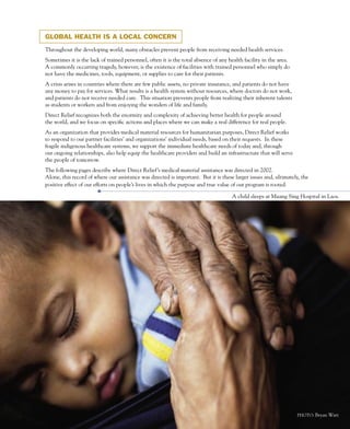 GLOBAL HEALTH IS A LOCAL CONCERN

Throughout the developing world, many obstacles prevent people from receiving needed health services.
Sometimes it is the lack of trained personnel, often it is the total absence of any health facility in the area.
A commonly occurring tragedy, however, is the existence of facilities with trained personnel who simply do
not have the medicines, tools, equipment, or supplies to care for their patients.
A crisis arises in countries where there are few public assets, no private insurance, and patients do not have
any money to pay for services. What results is a health system without resources, where doctors do not work,
and patients do not receive needed care. This situation prevents people from realizing their inherent talents
as students or workers and from enjoying the wonders of life and family.
Direct Relief recognizes both the enormity and complexity of achieving better health for people around
the world, and we focus on specific actions and places where we can make a real difference for real people.
As an organization that provides medical material resources for humanitarian purposes, Direct Relief works
to respond to our partner facilities’ and organizations’ individual needs, based on their requests. In these
fragile indigenous healthcare systems, we support the immediate healthcare needs of today and, through
our ongoing relationships, also help equip the healthcare providers and build an infrastructure that will serve
the people of tomorrow.
The following pages describe where Direct Relief’s medical material assistance was directed in 2002.
Alone, this record of where our assistance was directed is important. But it is these larger issues and, ultimately, the
positive effect of our efforts on people’s lives in which the purpose and true value of our program is rooted.

                                                                                     A child sleeps at Muang Sing Hospital in Laos.




                                                                                                                   PHOTO: Bryan Watt
                                                          B
 