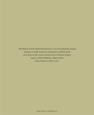 “The Mission of Direct Relief International is to provide appropriate ongoing
       assistance to health institutions and projects worldwide which
      serve the poor and victims of natural and civil disasters without
                regard to political affiliation, religious belief,
                      ethnic identity or ability to pay.”




                         Design: Phizm Inc., Santa Barbara, CA
                                         44
 