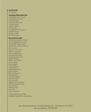 President & CEO
Thomas Tighe

International Advisory Board, 2002
CHAIRMAN, Frank N. Magid
Honorable Henry E. Catto
Lawrence R. Glenn
E. Carmack Holmes, M.D.
S. Roger Horchow
Stanley S. Hubbard
Jon B. Lovelace
Honorable John D. Macomber
Donald E. Petersen
Richard L. Schall
John W. Sweetland

Board of Directors, 2002
CHAIRMAN, Richard D. Godfrey
VICE CHAIRMAN, Denis Sanan
TREASURER, William Burtness
SECRETARY, Catherine B. Firestone
Dorothy Adams
Carolyn P. Amory, D. St. J.
Gilbert L. Ashor, M.D.
Robert L. Bletcher, Esq.
Jayne Brechwald, M.P.H.
Andrea Capachietti, Ph.D
Morgan Clendenen
Wilton A. Doane, M.D.
James A. Eiting
Louise Gaylord
Patricia Halloran
Joseph Hardin, Jr.
Melville Haskell, M.D.
James H. Jackson
Peter O. Johnson, Sr.
Richard Johnson
Lawrence Koppelman
Nancy M. Lessner
Don Lewis, M.D.
William Morton-Smith, M.D.
Paul Riemenschneider, M.D.
Nancy Schlosser
Krishan G. Singh
Susan Sully
Donn V. Tognazzini

CHAIR EMERITUS, Jean Hay
PRESIDENT EMERITUS, Sylvia Karczag




                  Direct Relief International 27 South La Patera Lane Santa Barbara, CA 93117
                                         www.directrelief.org 805.964.4767
                                                         45
 