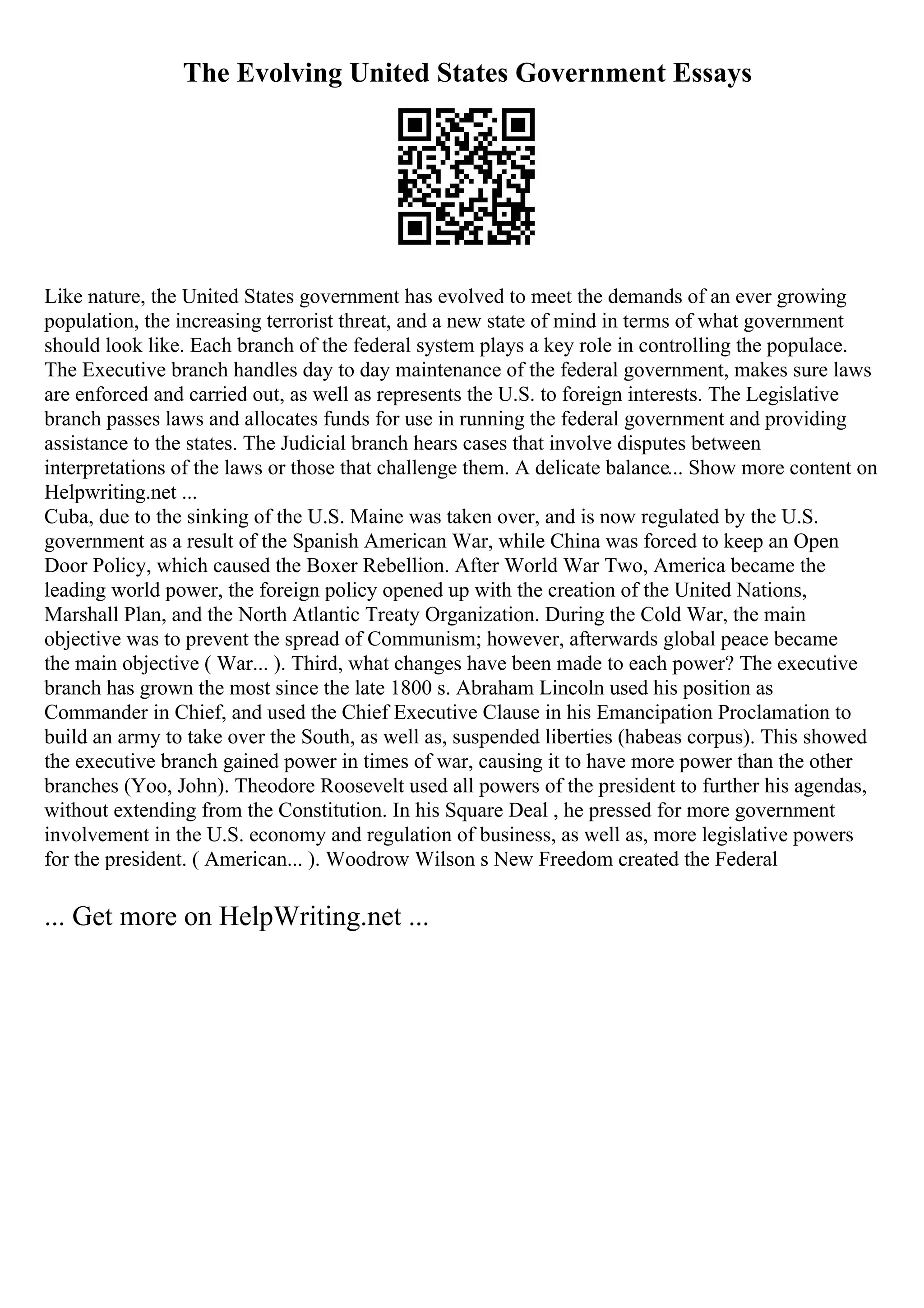 The Evolving United States Government Essays
Like nature, the United States government has evolved to meet the demands of an ever growing
population, the increasing terrorist threat, and a new state of mind in terms of what government
should look like. Each branch of the federal system plays a key role in controlling the populace.
The Executive branch handles day to day maintenance of the federal government, makes sure laws
are enforced and carried out, as well as represents the U.S. to foreign interests. The Legislative
branch passes laws and allocates funds for use in running the federal government and providing
assistance to the states. The Judicial branch hears cases that involve disputes between
interpretations of the laws or those that challenge them. A delicate balance... Show more content on
Helpwriting.net ...
Cuba, due to the sinking of the U.S. Maine was taken over, and is now regulated by the U.S.
government as a result of the Spanish American War, while China was forced to keep an Open
Door Policy, which caused the Boxer Rebellion. After World War Two, America became the
leading world power, the foreign policy opened up with the creation of the United Nations,
Marshall Plan, and the North Atlantic Treaty Organization. During the Cold War, the main
objective was to prevent the spread of Communism; however, afterwards global peace became
the main objective ( War... ). Third, what changes have been made to each power? The executive
branch has grown the most since the late 1800 s. Abraham Lincoln used his position as
Commander in Chief, and used the Chief Executive Clause in his Emancipation Proclamation to
build an army to take over the South, as well as, suspended liberties (habeas corpus). This showed
the executive branch gained power in times of war, causing it to have more power than the other
branches (Yoo, John). Theodore Roosevelt used all powers of the president to further his agendas,
without extending from the Constitution. In his Square Deal , he pressed for more government
involvement in the U.S. economy and regulation of business, as well as, more legislative powers
for the president. ( American... ). Woodrow Wilson s New Freedom created the Federal
... Get more on HelpWriting.net ...
 