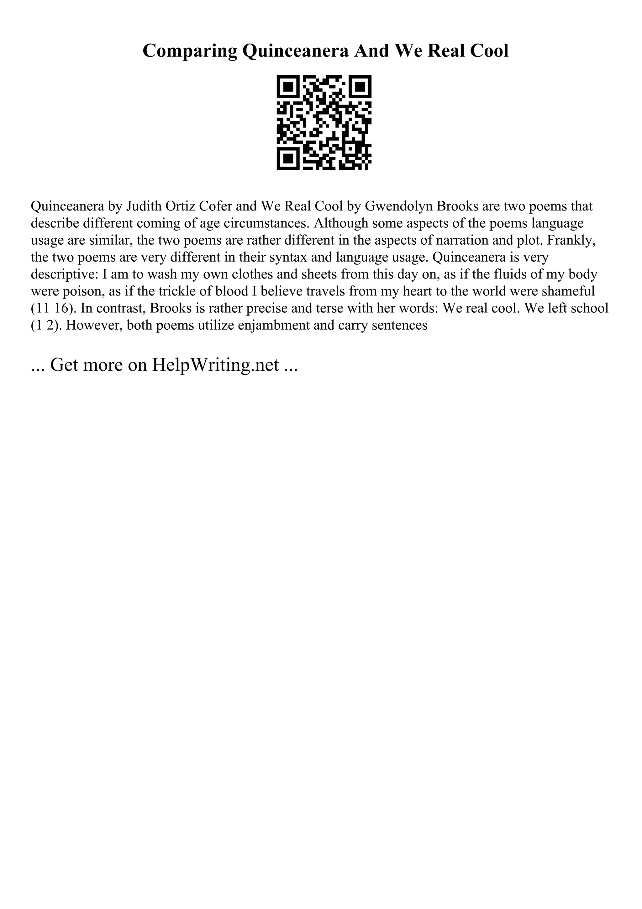 Comparing Quinceanera And We Real Cool
Quinceanera by Judith Ortiz Cofer and We Real Cool by Gwendolyn Brooks are two poems that
describe different coming of age circumstances. Although some aspects of the poems language
usage are similar, the two poems are rather different in the aspects of narration and plot. Frankly,
the two poems are very different in their syntax and language usage. Quinceanera is very
descriptive: I am to wash my own clothes and sheets from this day on, as if the fluids of my body
were poison, as if the trickle of blood I believe travels from my heart to the world were shameful
(11 16). In contrast, Brooks is rather precise and terse with her words: We real cool. We left school
(1 2). However, both poems utilize enjambment and carry sentences
... Get more on HelpWriting.net ...
 