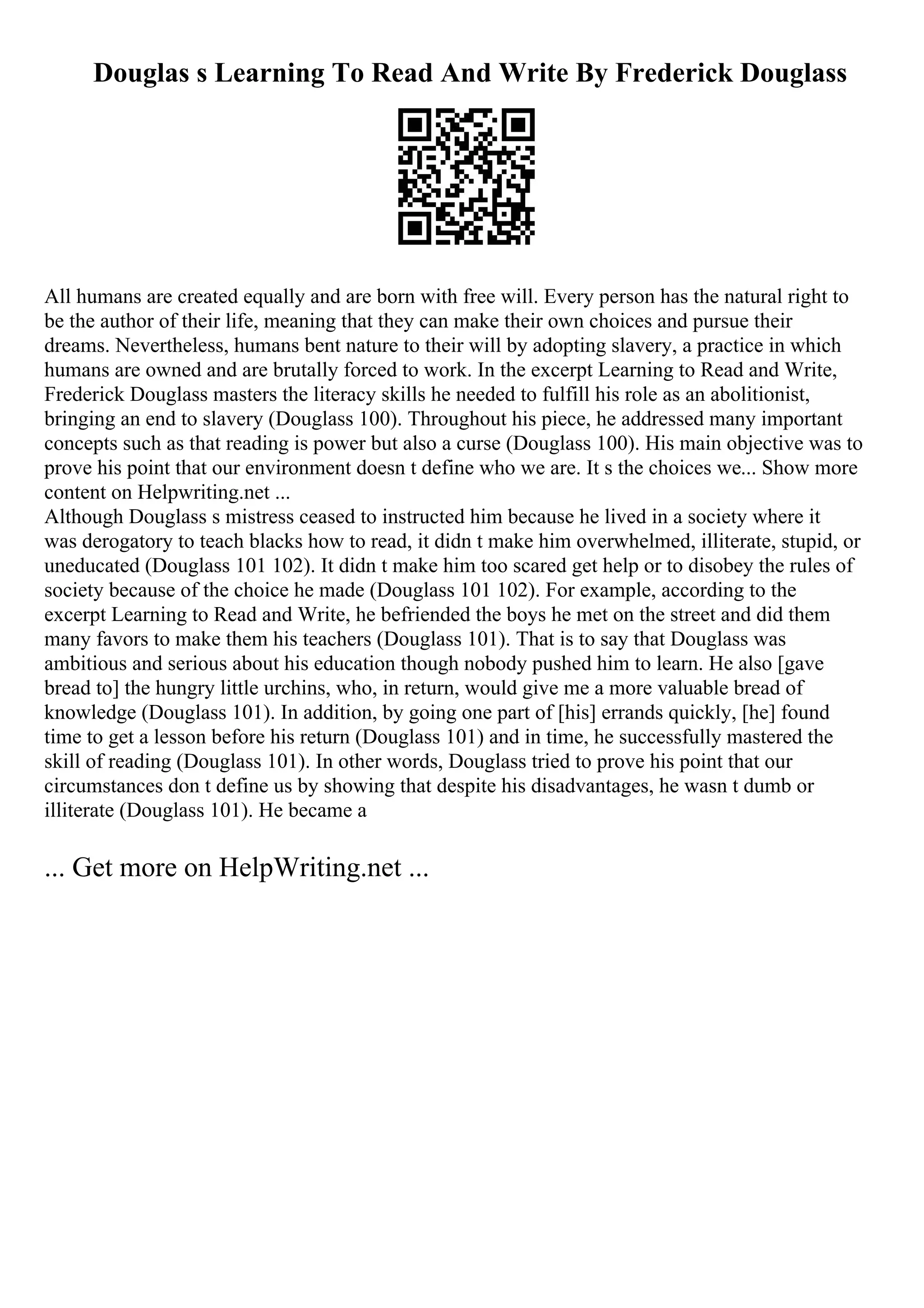 Douglas s Learning To Read And Write By Frederick Douglass
All humans are created equally and are born with free will. Every person has the natural right to
be the author of their life, meaning that they can make their own choices and pursue their
dreams. Nevertheless, humans bent nature to their will by adopting slavery, a practice in which
humans are owned and are brutally forced to work. In the excerpt Learning to Read and Write,
Frederick Douglass masters the literacy skills he needed to fulfill his role as an abolitionist,
bringing an end to slavery (Douglass 100). Throughout his piece, he addressed many important
concepts such as that reading is power but also a curse (Douglass 100). His main objective was to
prove his point that our environment doesn t define who we are. It s the choices we... Show more
content on Helpwriting.net ...
Although Douglass s mistress ceased to instructed him because he lived in a society where it
was derogatory to teach blacks how to read, it didn t make him overwhelmed, illiterate, stupid, or
uneducated (Douglass 101 102). It didn t make him too scared get help or to disobey the rules of
society because of the choice he made (Douglass 101 102). For example, according to the
excerpt Learning to Read and Write, he befriended the boys he met on the street and did them
many favors to make them his teachers (Douglass 101). That is to say that Douglass was
ambitious and serious about his education though nobody pushed him to learn. He also [gave
bread to] the hungry little urchins, who, in return, would give me a more valuable bread of
knowledge (Douglass 101). In addition, by going one part of [his] errands quickly, [he] found
time to get a lesson before his return (Douglass 101) and in time, he successfully mastered the
skill of reading (Douglass 101). In other words, Douglass tried to prove his point that our
circumstances don t define us by showing that despite his disadvantages, he wasn t dumb or
illiterate (Douglass 101). He became a
... Get more on HelpWriting.net ...
 
