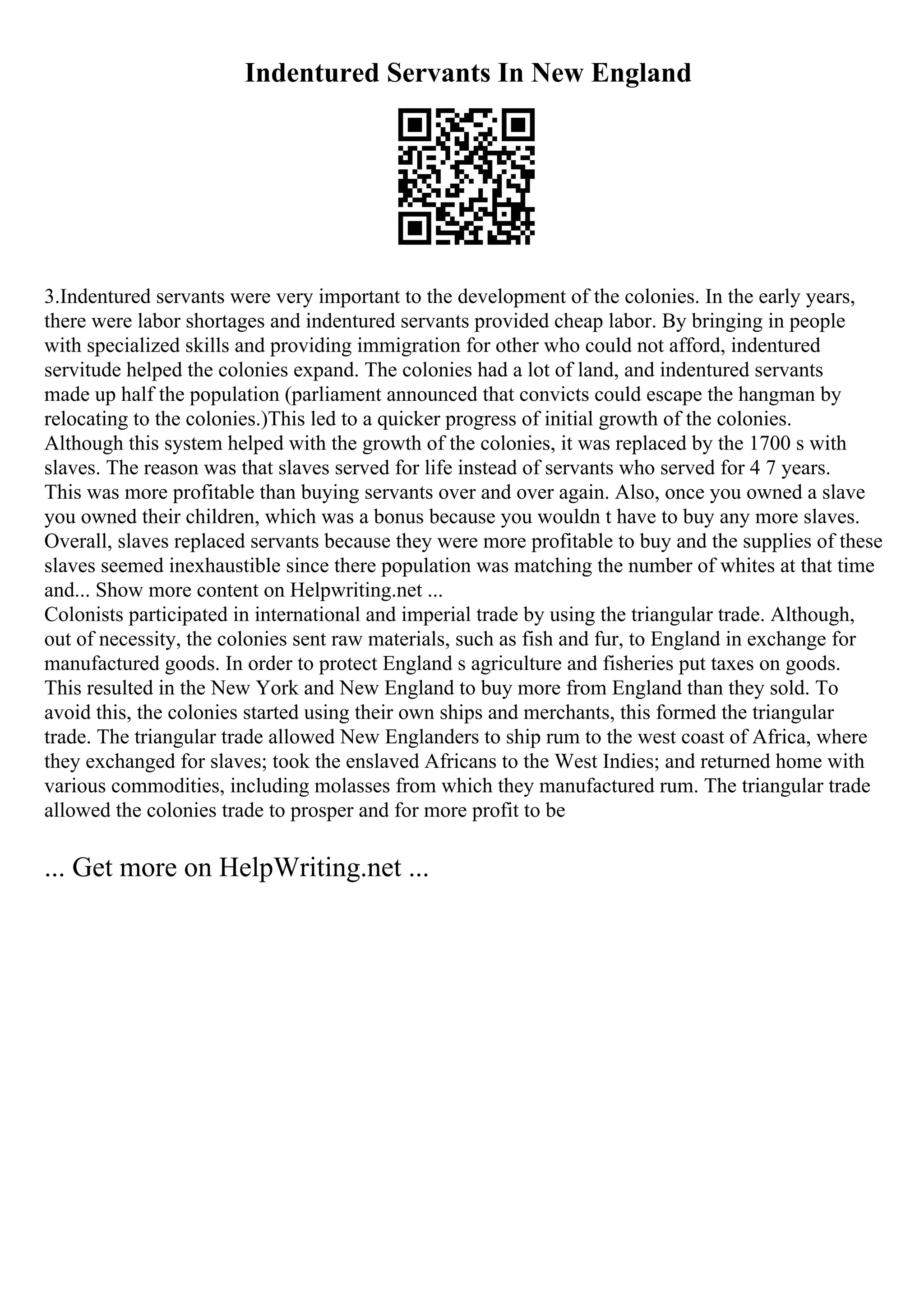 Indentured Servants In New England
3.Indentured servants were very important to the development of the colonies. In the early years,
there were labor shortages and indentured servants provided cheap labor. By bringing in people
with specialized skills and providing immigration for other who could not afford, indentured
servitude helped the colonies expand. The colonies had a lot of land, and indentured servants
made up half the population (parliament announced that convicts could escape the hangman by
relocating to the colonies.)This led to a quicker progress of initial growth of the colonies.
Although this system helped with the growth of the colonies, it was replaced by the 1700 s with
slaves. The reason was that slaves served for life instead of servants who served for 4 7 years.
This was more profitable than buying servants over and over again. Also, once you owned a slave
you owned their children, which was a bonus because you wouldn t have to buy any more slaves.
Overall, slaves replaced servants because they were more profitable to buy and the supplies of these
slaves seemed inexhaustible since there population was matching the number of whites at that time
and... Show more content on Helpwriting.net ...
Colonists participated in international and imperial trade by using the triangular trade. Although,
out of necessity, the colonies sent raw materials, such as fish and fur, to England in exchange for
manufactured goods. In order to protect England s agriculture and fisheries put taxes on goods.
This resulted in the New York and New England to buy more from England than they sold. To
avoid this, the colonies started using their own ships and merchants, this formed the triangular
trade. The triangular trade allowed New Englanders to ship rum to the west coast of Africa, where
they exchanged for slaves; took the enslaved Africans to the West Indies; and returned home with
various commodities, including molasses from which they manufactured rum. The triangular trade
allowed the colonies trade to prosper and for more profit to be
... Get more on HelpWriting.net ...
 