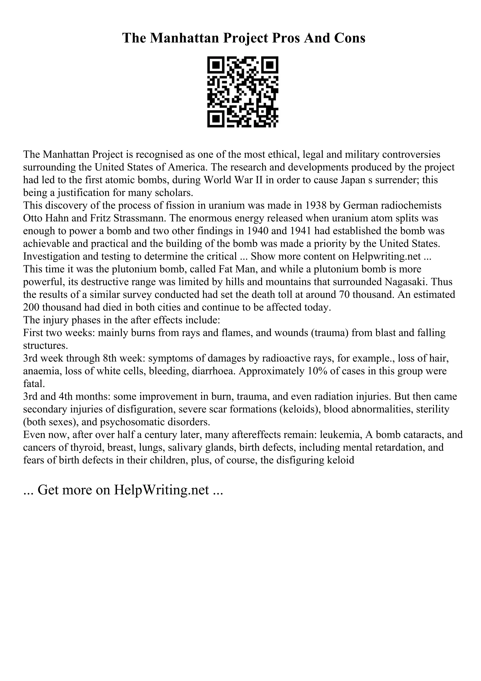 The Manhattan Project Pros And Cons
The Manhattan Project is recognised as one of the most ethical, legal and military controversies
surrounding the United States of America. The research and developments produced by the project
had led to the first atomic bombs, during World War II in order to cause Japan s surrender; this
being a justification for many scholars.
This discovery of the process of fission in uranium was made in 1938 by German radiochemists
Otto Hahn and Fritz Strassmann. The enormous energy released when uranium atom splits was
enough to power a bomb and two other findings in 1940 and 1941 had established the bomb was
achievable and practical and the building of the bomb was made a priority by the United States.
Investigation and testing to determine the critical ... Show more content on Helpwriting.net ...
This time it was the plutonium bomb, called Fat Man, and while a plutonium bomb is more
powerful, its destructive range was limited by hills and mountains that surrounded Nagasaki. Thus
the results of a similar survey conducted had set the death toll at around 70 thousand. An estimated
200 thousand had died in both cities and continue to be affected today.
The injury phases in the after effects include:
First two weeks: mainly burns from rays and flames, and wounds (trauma) from blast and falling
structures.
3rd week through 8th week: symptoms of damages by radioactive rays, for example., loss of hair,
anaemia, loss of white cells, bleeding, diarrhoea. Approximately 10% of cases in this group were
fatal.
3rd and 4th months: some improvement in burn, trauma, and even radiation injuries. But then came
secondary injuries of disfiguration, severe scar formations (keloids), blood abnormalities, sterility
(both sexes), and psychosomatic disorders.
Even now, after over half a century later, many aftereffects remain: leukemia, A bomb cataracts, and
cancers of thyroid, breast, lungs, salivary glands, birth defects, including mental retardation, and
fears of birth defects in their children, plus, of course, the disfiguring keloid
... Get more on HelpWriting.net ...
 
