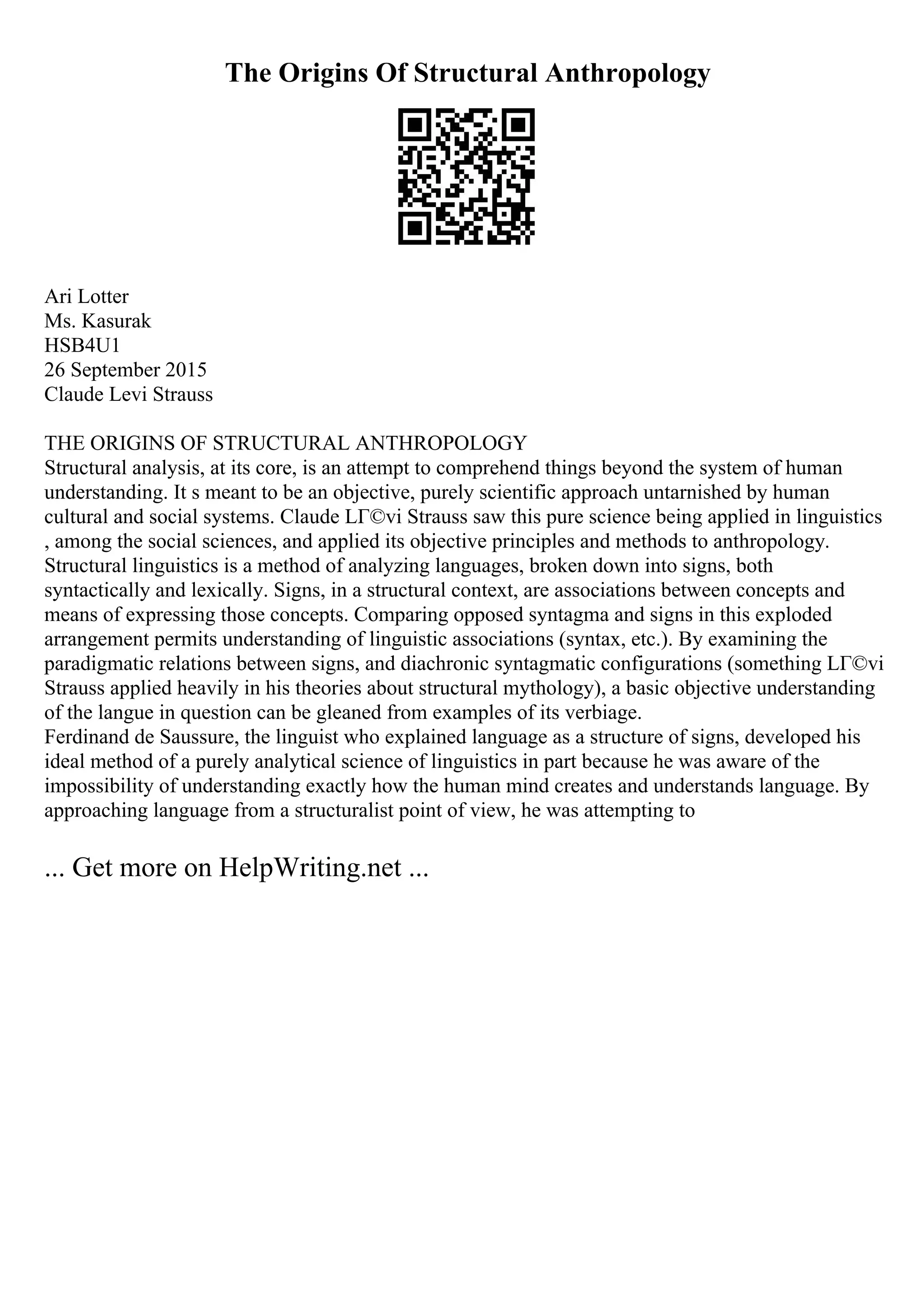 The Origins Of Structural Anthropology
Ari Lotter
Ms. Kasurak
HSB4U1
26 September 2015
Claude Levi Strauss
THE ORIGINS OF STRUCTURAL ANTHROPOLOGY
Structural analysis, at its core, is an attempt to comprehend things beyond the system of human
understanding. It s meant to be an objective, purely scientific approach untarnished by human
cultural and social systems. Claude LГ©vi Strauss saw this pure science being applied in linguistics
, among the social sciences, and applied its objective principles and methods to anthropology.
Structural linguistics is a method of analyzing languages, broken down into signs, both
syntactically and lexically. Signs, in a structural context, are associations between concepts and
means of expressing those concepts. Comparing opposed syntagma and signs in this exploded
arrangement permits understanding of linguistic associations (syntax, etc.). By examining the
paradigmatic relations between signs, and diachronic syntagmatic configurations (something LГ©vi
Strauss applied heavily in his theories about structural mythology), a basic objective understanding
of the langue in question can be gleaned from examples of its verbiage.
Ferdinand de Saussure, the linguist who explained language as a structure of signs, developed his
ideal method of a purely analytical science of linguistics in part because he was aware of the
impossibility of understanding exactly how the human mind creates and understands language. By
approaching language from a structuralist point of view, he was attempting to
... Get more on HelpWriting.net ...
 