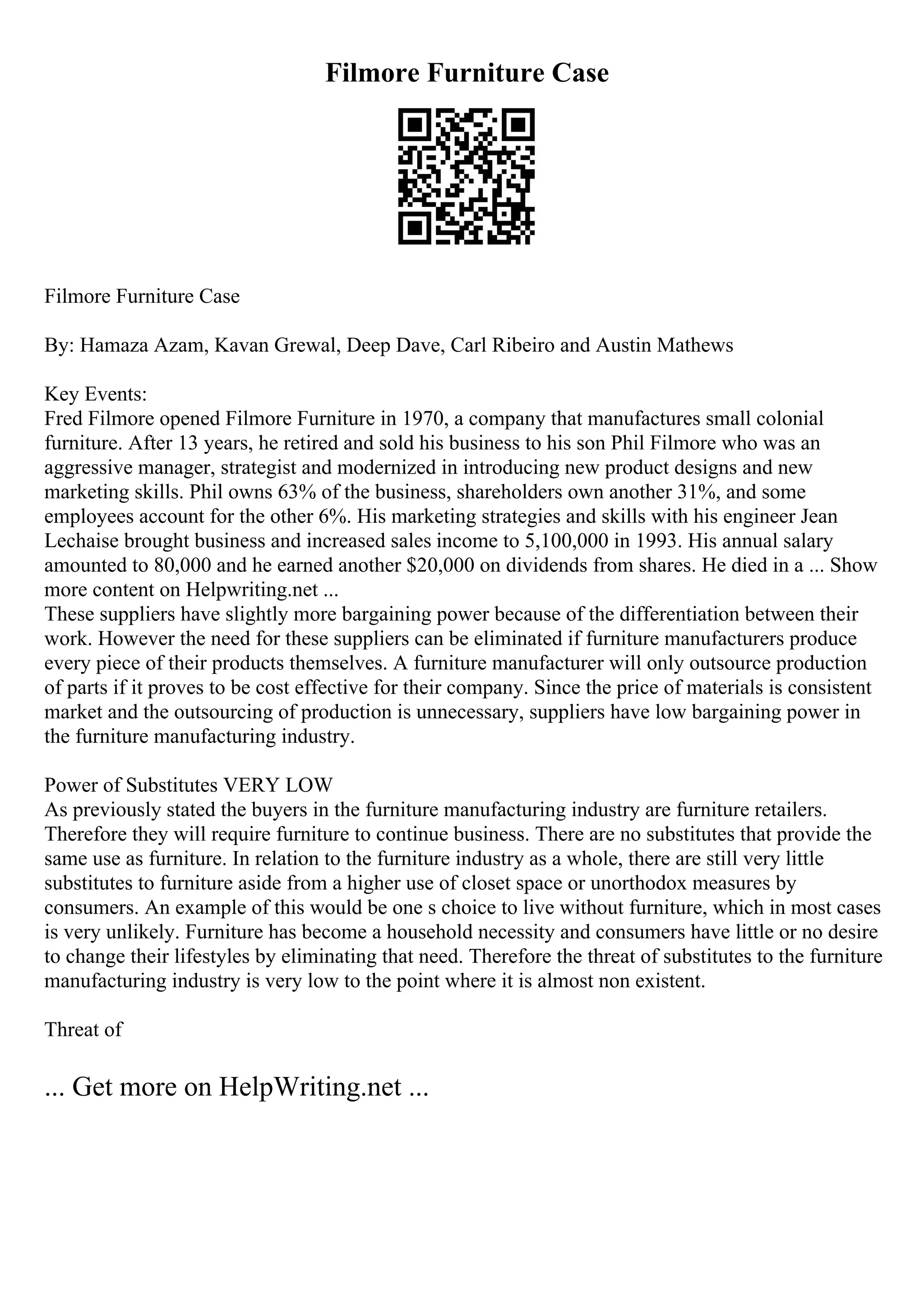 Filmore Furniture Case
Filmore Furniture Case
By: Hamaza Azam, Kavan Grewal, Deep Dave, Carl Ribeiro and Austin Mathews
Key Events:
Fred Filmore opened Filmore Furniture in 1970, a company that manufactures small colonial
furniture. After 13 years, he retired and sold his business to his son Phil Filmore who was an
aggressive manager, strategist and modernized in introducing new product designs and new
marketing skills. Phil owns 63% of the business, shareholders own another 31%, and some
employees account for the other 6%. His marketing strategies and skills with his engineer Jean
Lechaise brought business and increased sales income to 5,100,000 in 1993. His annual salary
amounted to 80,000 and he earned another $20,000 on dividends from shares. He died in a ... Show
more content on Helpwriting.net ...
These suppliers have slightly more bargaining power because of the differentiation between their
work. However the need for these suppliers can be eliminated if furniture manufacturers produce
every piece of their products themselves. A furniture manufacturer will only outsource production
of parts if it proves to be cost effective for their company. Since the price of materials is consistent
market and the outsourcing of production is unnecessary, suppliers have low bargaining power in
the furniture manufacturing industry.
Power of Substitutes VERY LOW
As previously stated the buyers in the furniture manufacturing industry are furniture retailers.
Therefore they will require furniture to continue business. There are no substitutes that provide the
same use as furniture. In relation to the furniture industry as a whole, there are still very little
substitutes to furniture aside from a higher use of closet space or unorthodox measures by
consumers. An example of this would be one s choice to live without furniture, which in most cases
is very unlikely. Furniture has become a household necessity and consumers have little or no desire
to change their lifestyles by eliminating that need. Therefore the threat of substitutes to the furniture
manufacturing industry is very low to the point where it is almost non existent.
Threat of
... Get more on HelpWriting.net ...
 