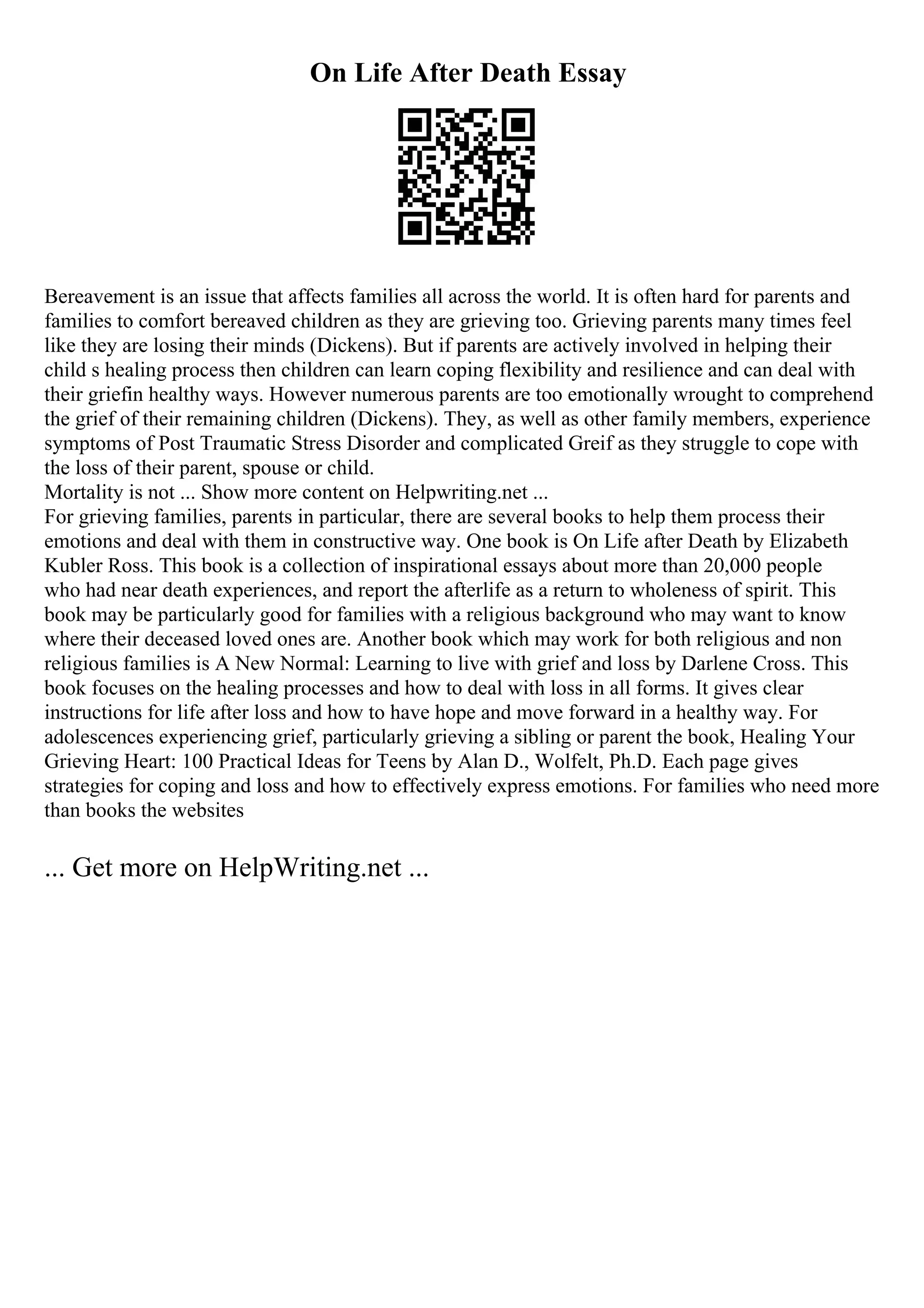 On Life After Death Essay
Bereavement is an issue that affects families all across the world. It is often hard for parents and
families to comfort bereaved children as they are grieving too. Grieving parents many times feel
like they are losing their minds (Dickens). But if parents are actively involved in helping their
child s healing process then children can learn coping flexibility and resilience and can deal with
their griefin healthy ways. However numerous parents are too emotionally wrought to comprehend
the grief of their remaining children (Dickens). They, as well as other family members, experience
symptoms of Post Traumatic Stress Disorder and complicated Greif as they struggle to cope with
the loss of their parent, spouse or child.
Mortality is not ... Show more content on Helpwriting.net ...
For grieving families, parents in particular, there are several books to help them process their
emotions and deal with them in constructive way. One book is On Life after Death by Elizabeth
Kubler Ross. This book is a collection of inspirational essays about more than 20,000 people
who had near death experiences, and report the afterlife as a return to wholeness of spirit. This
book may be particularly good for families with a religious background who may want to know
where their deceased loved ones are. Another book which may work for both religious and non
religious families is A New Normal: Learning to live with grief and loss by Darlene Cross. This
book focuses on the healing processes and how to deal with loss in all forms. It gives clear
instructions for life after loss and how to have hope and move forward in a healthy way. For
adolescences experiencing grief, particularly grieving a sibling or parent the book, Healing Your
Grieving Heart: 100 Practical Ideas for Teens by Alan D., Wolfelt, Ph.D. Each page gives
strategies for coping and loss and how to effectively express emotions. For families who need more
than books the websites
... Get more on HelpWriting.net ...
 