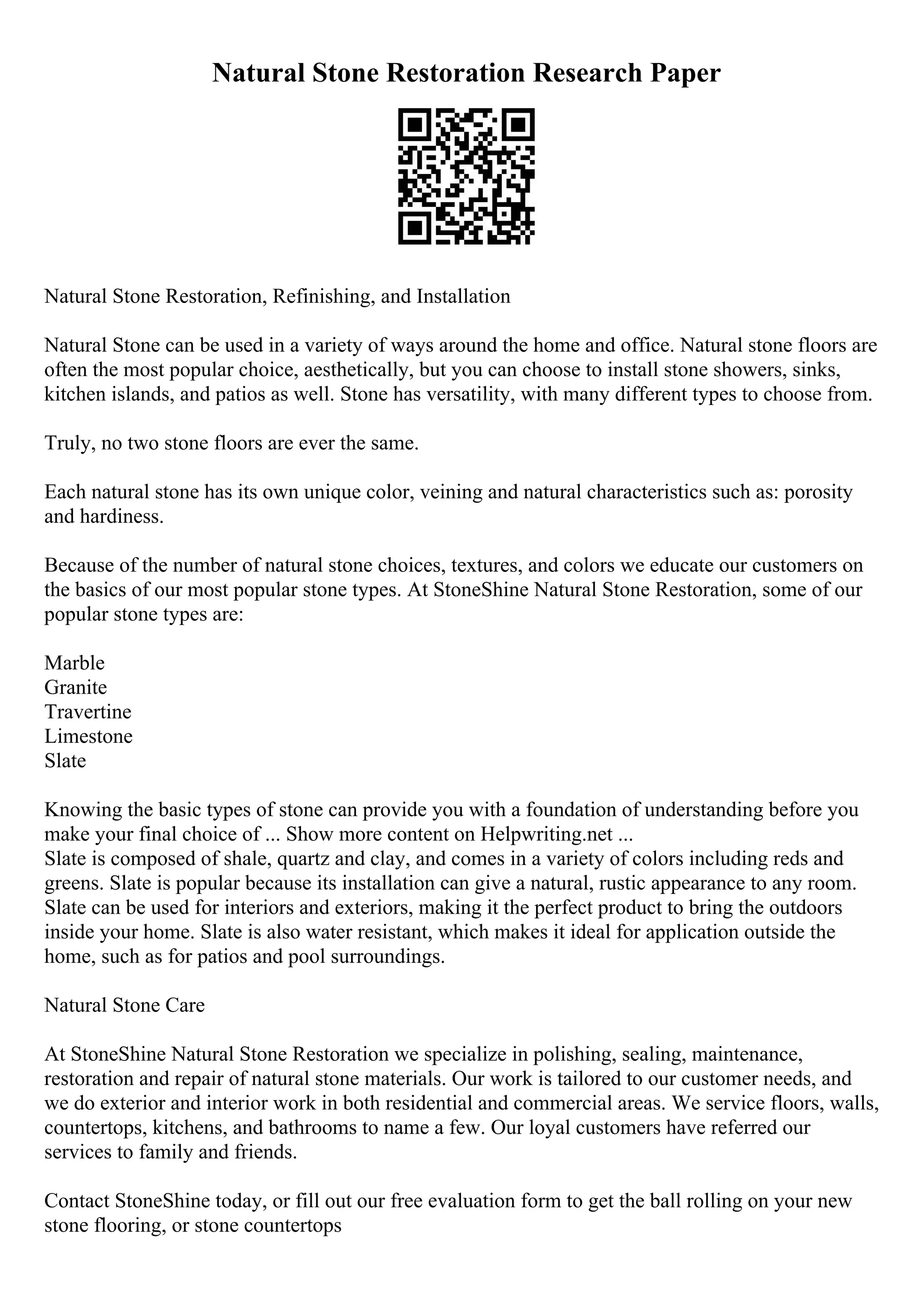 Natural Stone Restoration Research Paper
Natural Stone Restoration, Refinishing, and Installation
Natural Stone can be used in a variety of ways around the home and office. Natural stone floors are
often the most popular choice, aesthetically, but you can choose to install stone showers, sinks,
kitchen islands, and patios as well. Stone has versatility, with many different types to choose from.
Truly, no two stone floors are ever the same.
Each natural stone has its own unique color, veining and natural characteristics such as: porosity
and hardiness.
Because of the number of natural stone choices, textures, and colors we educate our customers on
the basics of our most popular stone types. At StoneShine Natural Stone Restoration, some of our
popular stone types are:
Marble
Granite
Travertine
Limestone
Slate
Knowing the basic types of stone can provide you with a foundation of understanding before you
make your final choice of ... Show more content on Helpwriting.net ...
Slate is composed of shale, quartz and clay, and comes in a variety of colors including reds and
greens. Slate is popular because its installation can give a natural, rustic appearance to any room.
Slate can be used for interiors and exteriors, making it the perfect product to bring the outdoors
inside your home. Slate is also water resistant, which makes it ideal for application outside the
home, such as for patios and pool surroundings.
Natural Stone Care
At StoneShine Natural Stone Restoration we specialize in polishing, sealing, maintenance,
restoration and repair of natural stone materials. Our work is tailored to our customer needs, and
we do exterior and interior work in both residential and commercial areas. We service floors, walls,
countertops, kitchens, and bathrooms to name a few. Our loyal customers have referred our
services to family and friends.
Contact StoneShine today, or fill out our free evaluation form to get the ball rolling on your new
stone flooring, or stone countertops
 