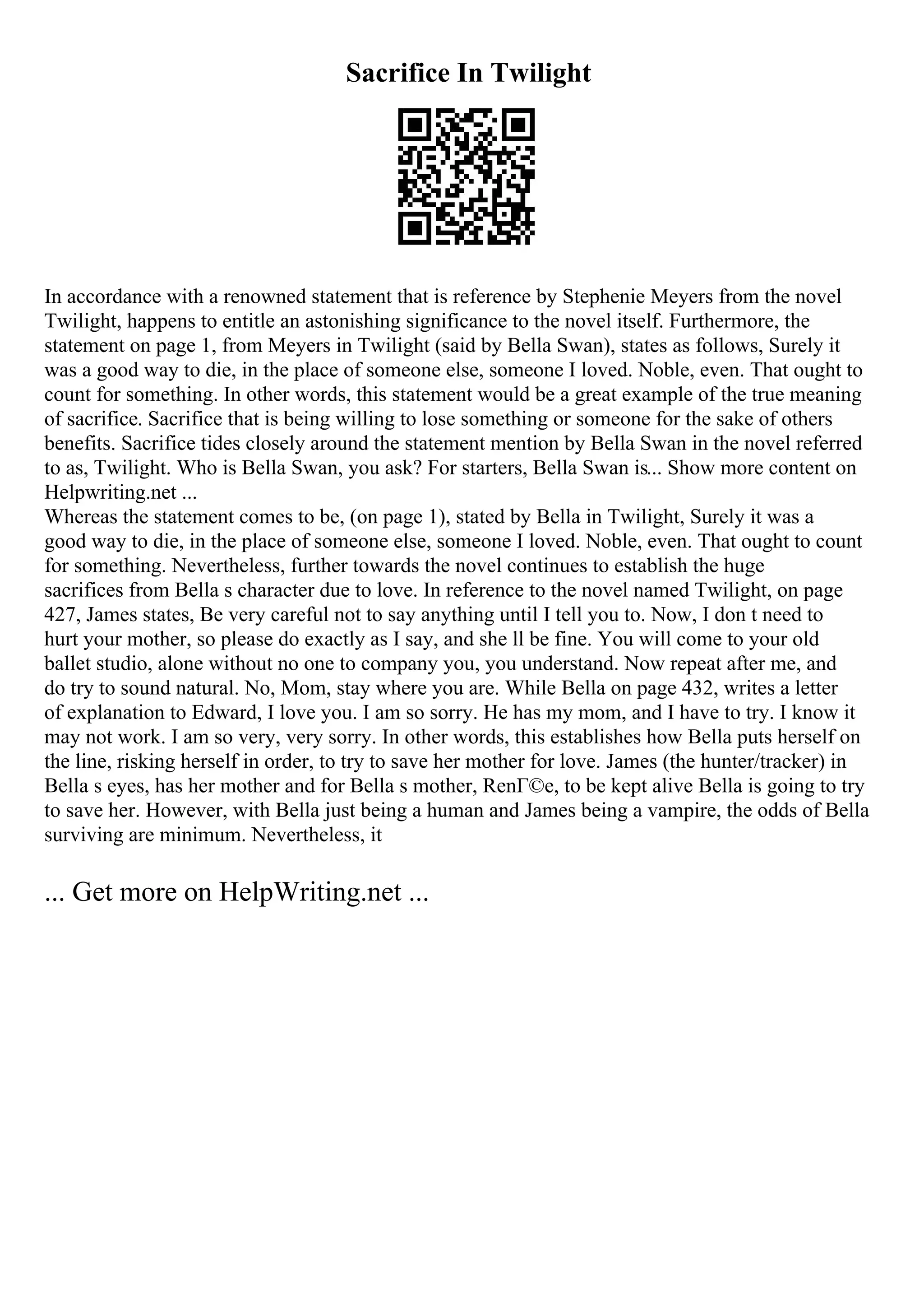 Sacrifice In Twilight
In accordance with a renowned statement that is reference by Stephenie Meyers from the novel
Twilight, happens to entitle an astonishing significance to the novel itself. Furthermore, the
statement on page 1, from Meyers in Twilight (said by Bella Swan), states as follows, Surely it
was a good way to die, in the place of someone else, someone I loved. Noble, even. That ought to
count for something. In other words, this statement would be a great example of the true meaning
of sacrifice. Sacrifice that is being willing to lose something or someone for the sake of others
benefits. Sacrifice tides closely around the statement mention by Bella Swan in the novel referred
to as, Twilight. Who is Bella Swan, you ask? For starters, Bella Swan is... Show more content on
Helpwriting.net ...
Whereas the statement comes to be, (on page 1), stated by Bella in Twilight, Surely it was a
good way to die, in the place of someone else, someone I loved. Noble, even. That ought to count
for something. Nevertheless, further towards the novel continues to establish the huge
sacrifices from Bella s character due to love. In reference to the novel named Twilight, on page
427, James states, Be very careful not to say anything until I tell you to. Now, I don t need to
hurt your mother, so please do exactly as I say, and she ll be fine. You will come to your old
ballet studio, alone without no one to company you, you understand. Now repeat after me, and
do try to sound natural. No, Mom, stay where you are. While Bella on page 432, writes a letter
of explanation to Edward, I love you. I am so sorry. He has my mom, and I have to try. I know it
may not work. I am so very, very sorry. In other words, this establishes how Bella puts herself on
the line, risking herself in order, to try to save her mother for love. James (the hunter/tracker) in
Bella s eyes, has her mother and for Bella s mother, RenГ©e, to be kept alive Bella is going to try
to save her. However, with Bella just being a human and James being a vampire, the odds of Bella
surviving are minimum. Nevertheless, it
... Get more on HelpWriting.net ...
 