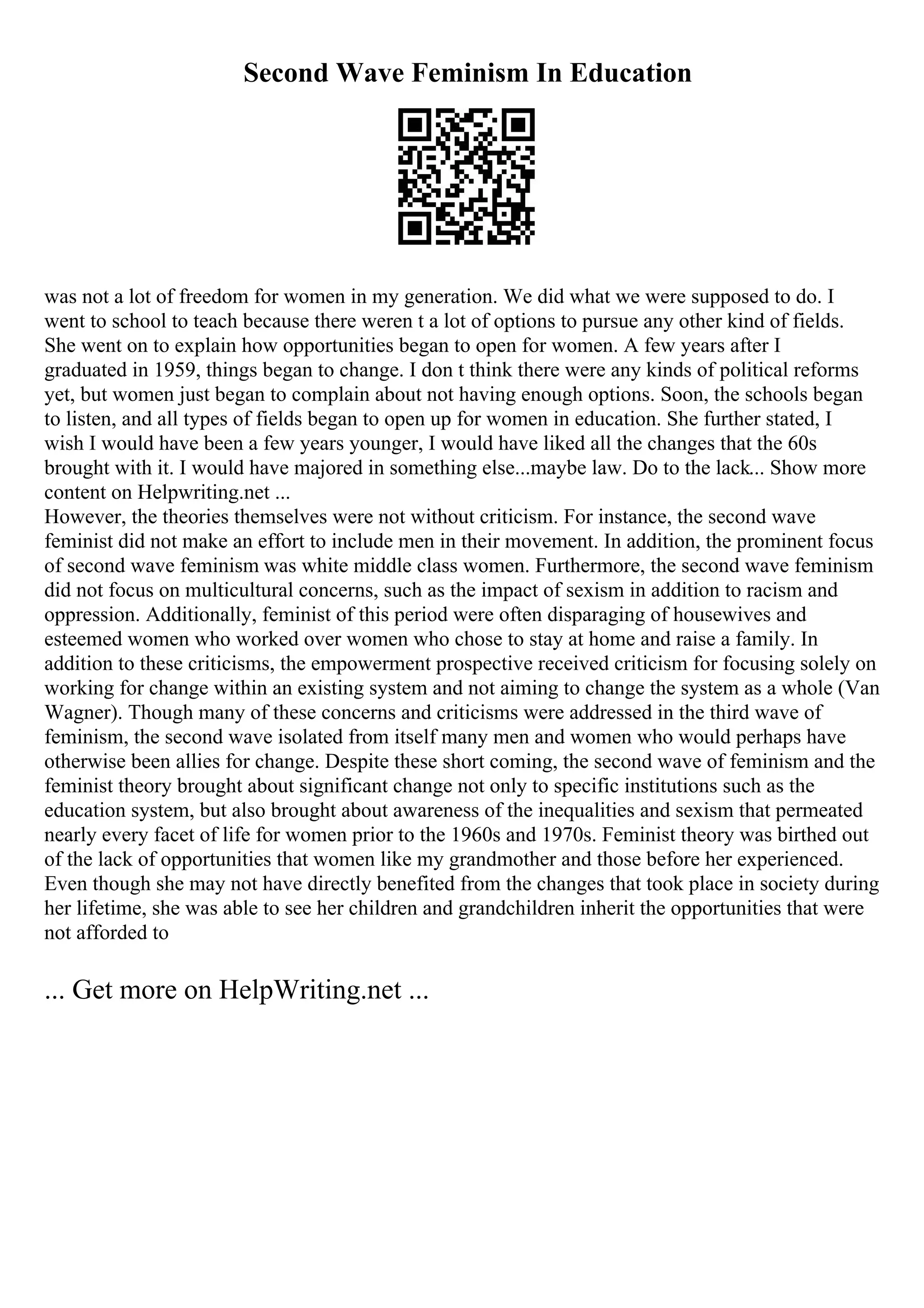 Second Wave Feminism In Education
was not a lot of freedom for women in my generation. We did what we were supposed to do. I
went to school to teach because there weren t a lot of options to pursue any other kind of fields.
She went on to explain how opportunities began to open for women. A few years after I
graduated in 1959, things began to change. I don t think there were any kinds of political reforms
yet, but women just began to complain about not having enough options. Soon, the schools began
to listen, and all types of fields began to open up for women in education. She further stated, I
wish I would have been a few years younger, I would have liked all the changes that the 60s
brought with it. I would have majored in something else...maybe law. Do to the lack... Show more
content on Helpwriting.net ...
However, the theories themselves were not without criticism. For instance, the second wave
feminist did not make an effort to include men in their movement. In addition, the prominent focus
of second wave feminism was white middle class women. Furthermore, the second wave feminism
did not focus on multicultural concerns, such as the impact of sexism in addition to racism and
oppression. Additionally, feminist of this period were often disparaging of housewives and
esteemed women who worked over women who chose to stay at home and raise a family. In
addition to these criticisms, the empowerment prospective received criticism for focusing solely on
working for change within an existing system and not aiming to change the system as a whole (Van
Wagner). Though many of these concerns and criticisms were addressed in the third wave of
feminism, the second wave isolated from itself many men and women who would perhaps have
otherwise been allies for change. Despite these short coming, the second wave of feminism and the
feminist theory brought about significant change not only to specific institutions such as the
education system, but also brought about awareness of the inequalities and sexism that permeated
nearly every facet of life for women prior to the 1960s and 1970s. Feminist theory was birthed out
of the lack of opportunities that women like my grandmother and those before her experienced.
Even though she may not have directly benefited from the changes that took place in society during
her lifetime, she was able to see her children and grandchildren inherit the opportunities that were
not afforded to
... Get more on HelpWriting.net ...
 