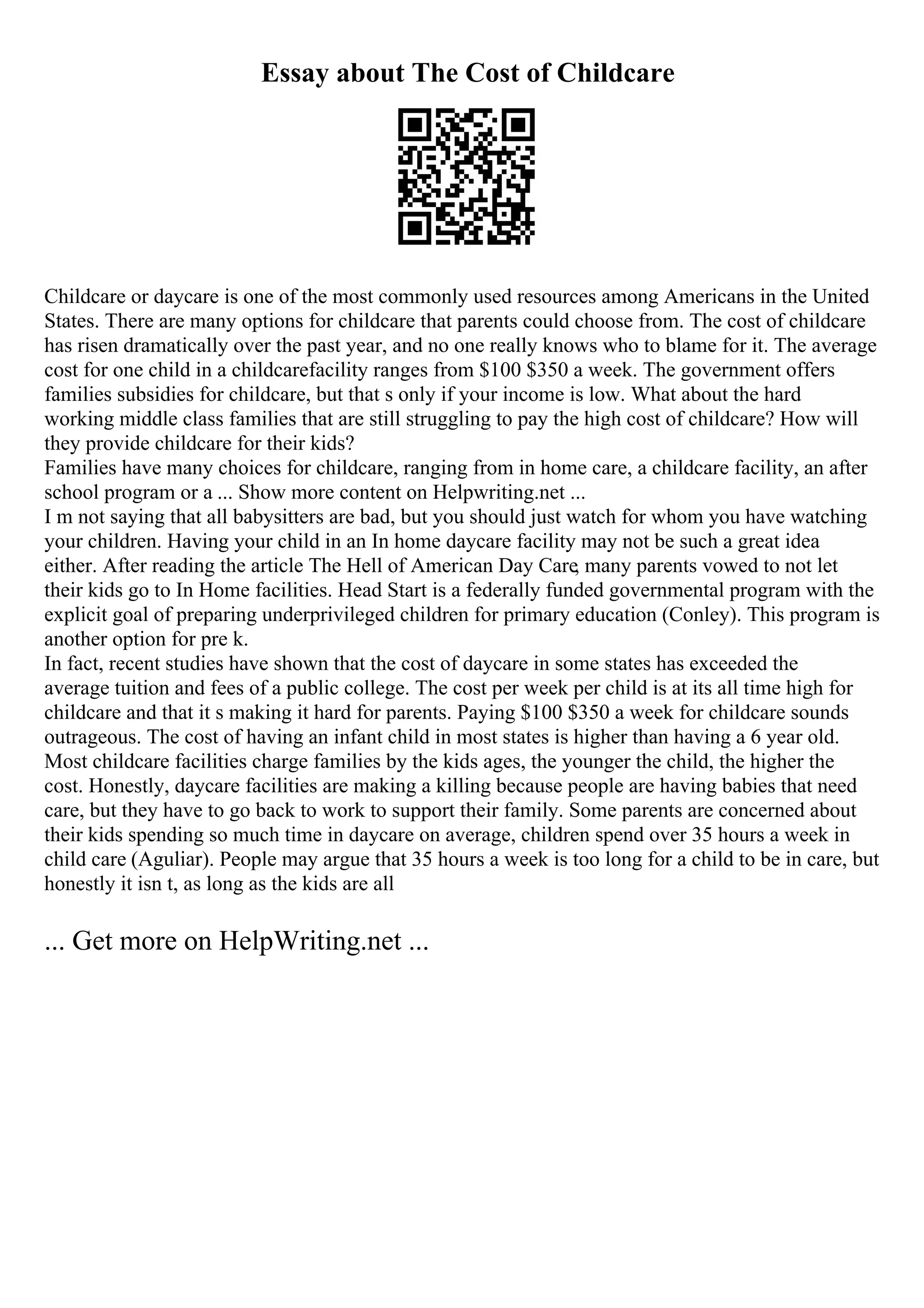 Essay about The Cost of Childcare
Childcare or daycare is one of the most commonly used resources among Americans in the United
States. There are many options for childcare that parents could choose from. The cost of childcare
has risen dramatically over the past year, and no one really knows who to blame for it. The average
cost for one child in a childcarefacility ranges from $100 $350 a week. The government offers
families subsidies for childcare, but that s only if your income is low. What about the hard
working middle class families that are still struggling to pay the high cost of childcare? How will
they provide childcare for their kids?
Families have many choices for childcare, ranging from in home care, a childcare facility, an after
school program or a ... Show more content on Helpwriting.net ...
I m not saying that all babysitters are bad, but you should just watch for whom you have watching
your children. Having your child in an In home daycare facility may not be such a great idea
either. After reading the article The Hell of American Day Care, many parents vowed to not let
their kids go to In Home facilities. Head Start is a federally funded governmental program with the
explicit goal of preparing underprivileged children for primary education (Conley). This program is
another option for pre k.
In fact, recent studies have shown that the cost of daycare in some states has exceeded the
average tuition and fees of a public college. The cost per week per child is at its all time high for
childcare and that it s making it hard for parents. Paying $100 $350 a week for childcare sounds
outrageous. The cost of having an infant child in most states is higher than having a 6 year old.
Most childcare facilities charge families by the kids ages, the younger the child, the higher the
cost. Honestly, daycare facilities are making a killing because people are having babies that need
care, but they have to go back to work to support their family. Some parents are concerned about
their kids spending so much time in daycare on average, children spend over 35 hours a week in
child care (Aguliar). People may argue that 35 hours a week is too long for a child to be in care, but
honestly it isn t, as long as the kids are all
... Get more on HelpWriting.net ...
 