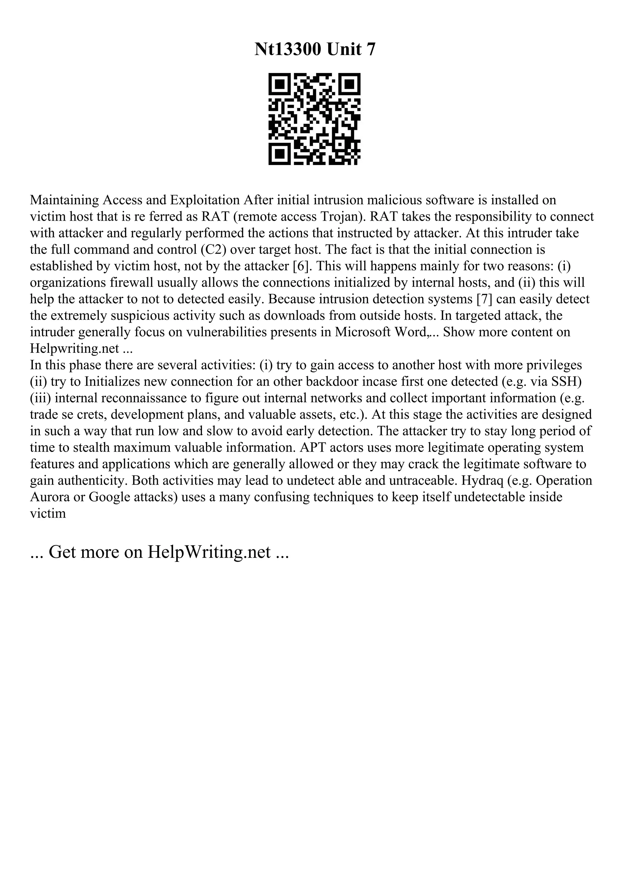 Nt13300 Unit 7
Maintaining Access and Exploitation After initial intrusion malicious software is installed on
victim host that is re ferred as RAT (remote access Trojan). RAT takes the responsibility to connect
with attacker and regularly performed the actions that instructed by attacker. At this intruder take
the full command and control (C2) over target host. The fact is that the initial connection is
established by victim host, not by the attacker [6]. This will happens mainly for two reasons: (i)
organizations firewall usually allows the connections initialized by internal hosts, and (ii) this will
help the attacker to not to detected easily. Because intrusion detection systems [7] can easily detect
the extremely suspicious activity such as downloads from outside hosts. In targeted attack, the
intruder generally focus on vulnerabilities presents in Microsoft Word,... Show more content on
Helpwriting.net ...
In this phase there are several activities: (i) try to gain access to another host with more privileges
(ii) try to Initializes new connection for an other backdoor incase first one detected (e.g. via SSH)
(iii) internal reconnaissance to figure out internal networks and collect important information (e.g.
trade se crets, development plans, and valuable assets, etc.). At this stage the activities are designed
in such a way that run low and slow to avoid early detection. The attacker try to stay long period of
time to stealth maximum valuable information. APT actors uses more legitimate operating system
features and applications which are generally allowed or they may crack the legitimate software to
gain authenticity. Both activities may lead to undetect able and untraceable. Hydraq (e.g. Operation
Aurora or Google attacks) uses a many confusing techniques to keep itself undetectable inside
victim
... Get more on HelpWriting.net ...
 
