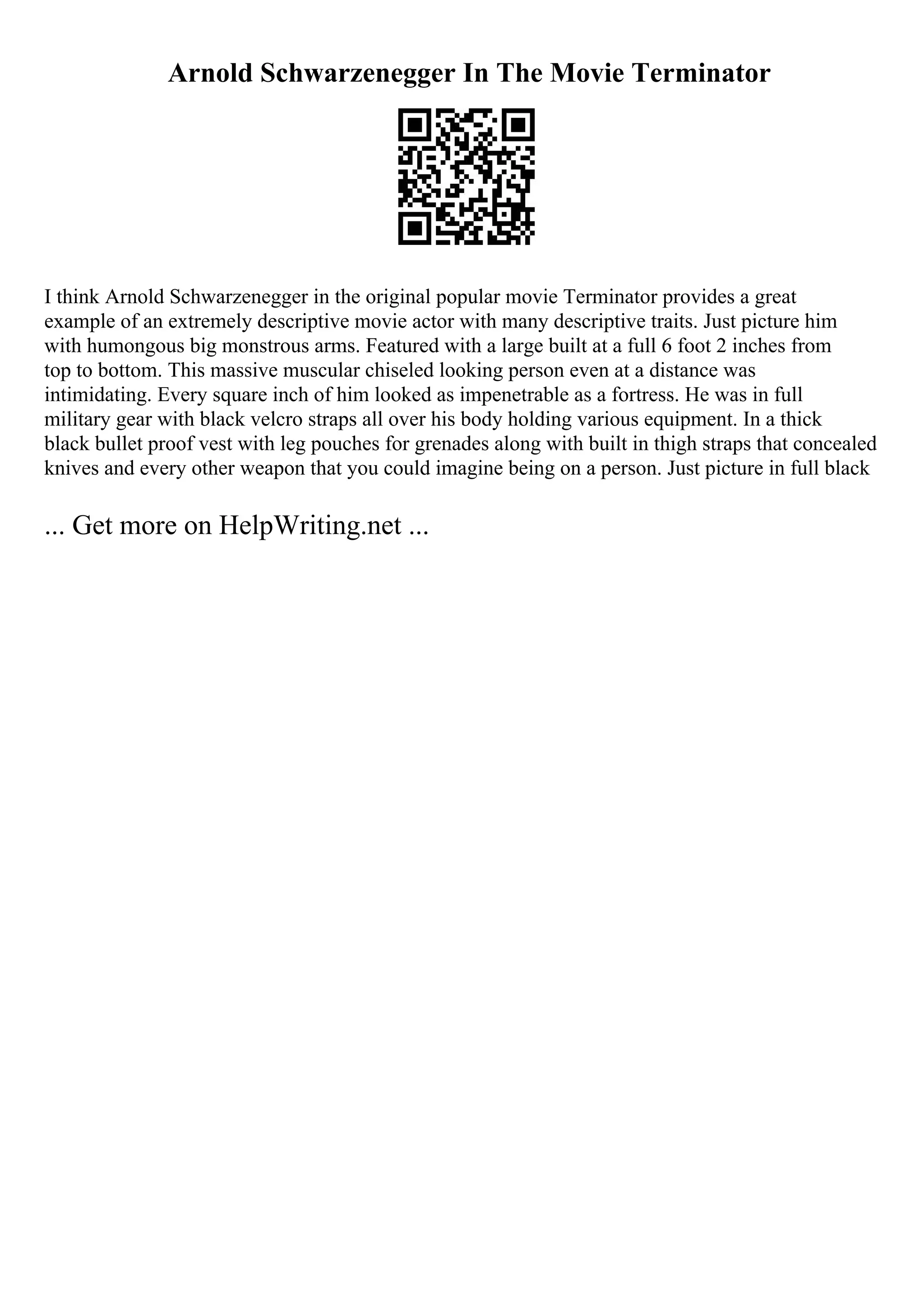 Arnold Schwarzenegger In The Movie Terminator
I think Arnold Schwarzenegger in the original popular movie Terminator provides a great
example of an extremely descriptive movie actor with many descriptive traits. Just picture him
with humongous big monstrous arms. Featured with a large built at a full 6 foot 2 inches from
top to bottom. This massive muscular chiseled looking person even at a distance was
intimidating. Every square inch of him looked as impenetrable as a fortress. He was in full
military gear with black velcro straps all over his body holding various equipment. In a thick
black bullet proof vest with leg pouches for grenades along with built in thigh straps that concealed
knives and every other weapon that you could imagine being on a person. Just picture in full black
... Get more on HelpWriting.net ...
 