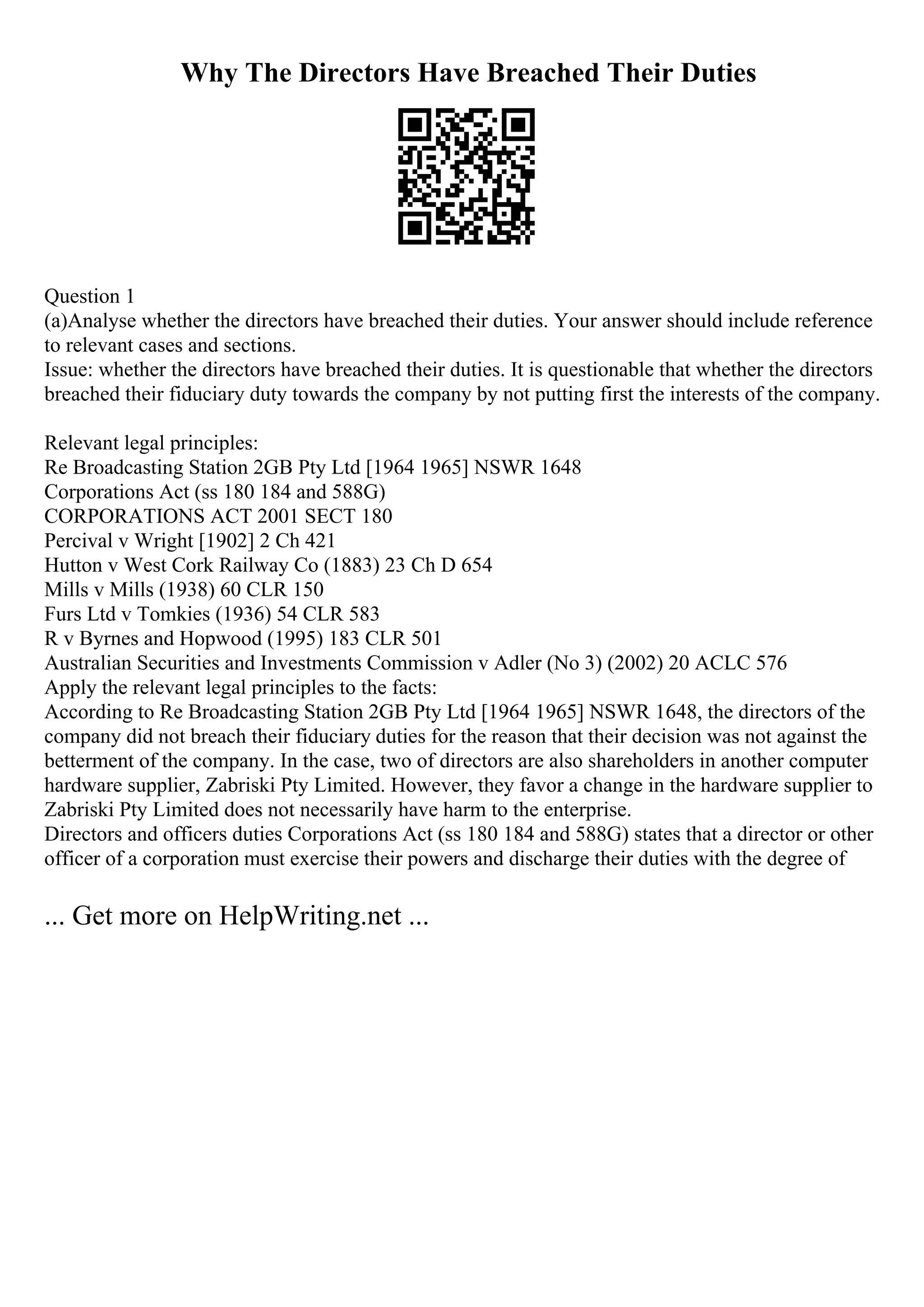 Why The Directors Have Breached Their Duties
Question 1
(a)Analyse whether the directors have breached their duties. Your answer should include reference
to relevant cases and sections.
Issue: whether the directors have breached their duties. It is questionable that whether the directors
breached their fiduciary duty towards the company by not putting first the interests of the company.
Relevant legal principles:
Re Broadcasting Station 2GB Pty Ltd [1964 1965] NSWR 1648
Corporations Act (ss 180 184 and 588G)
CORPORATIONS ACT 2001 SECT 180
Percival v Wright [1902] 2 Ch 421
Hutton v West Cork Railway Co (1883) 23 Ch D 654
Mills v Mills (1938) 60 CLR 150
Furs Ltd v Tomkies (1936) 54 CLR 583
R v Byrnes and Hopwood (1995) 183 CLR 501
Australian Securities and Investments Commission v Adler (No 3) (2002) 20 ACLC 576
Apply the relevant legal principles to the facts:
According to Re Broadcasting Station 2GB Pty Ltd [1964 1965] NSWR 1648, the directors of the
company did not breach their fiduciary duties for the reason that their decision was not against the
betterment of the company. In the case, two of directors are also shareholders in another computer
hardware supplier, Zabriski Pty Limited. However, they favor a change in the hardware supplier to
Zabriski Pty Limited does not necessarily have harm to the enterprise.
Directors and officers duties Corporations Act (ss 180 184 and 588G) states that a director or other
officer of a corporation must exercise their powers and discharge their duties with the degree of
... Get more on HelpWriting.net ...
 