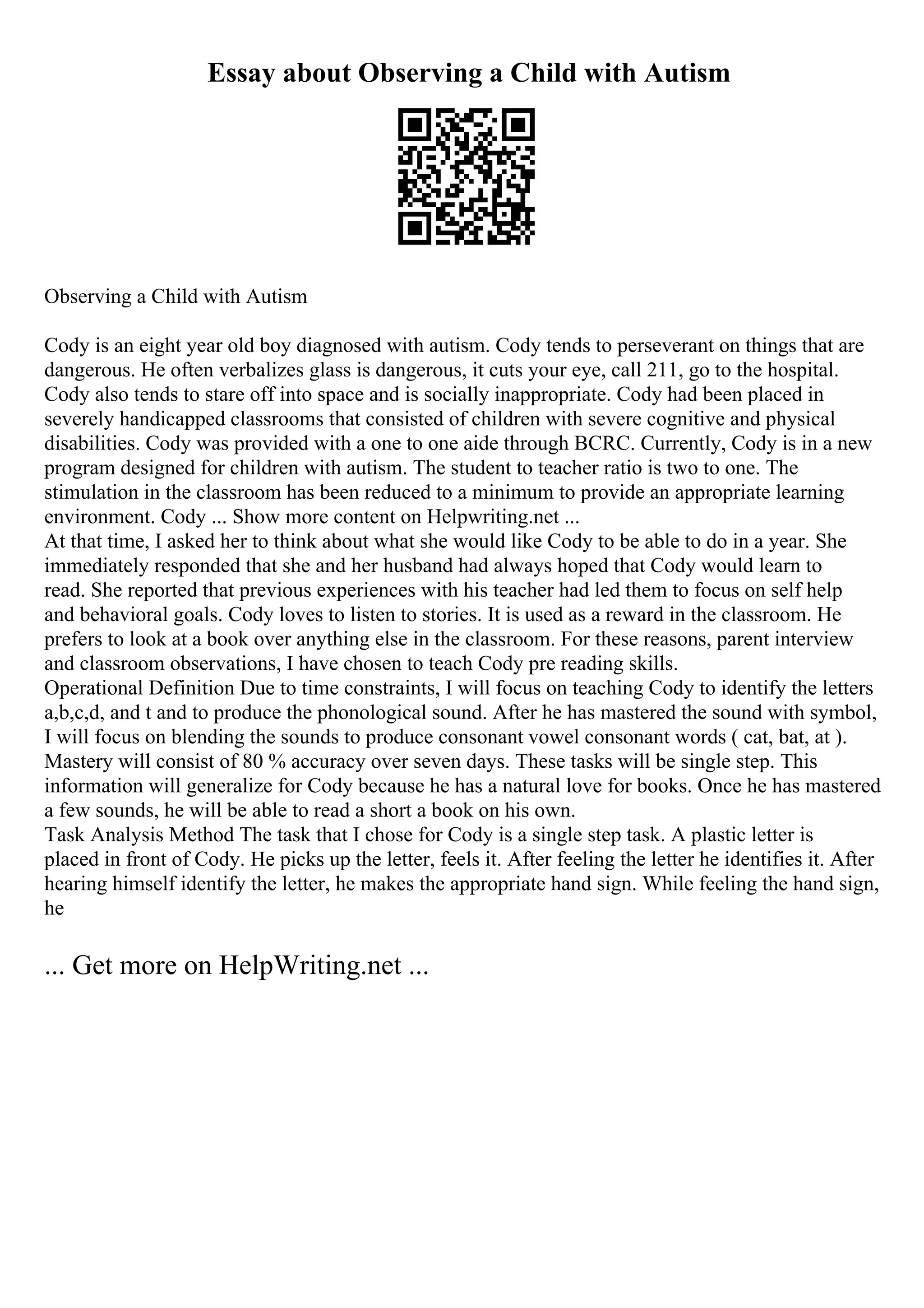 Essay about Observing a Child with Autism
Observing a Child with Autism
Cody is an eight year old boy diagnosed with autism. Cody tends to perseverant on things that are
dangerous. He often verbalizes glass is dangerous, it cuts your eye, call 211, go to the hospital.
Cody also tends to stare off into space and is socially inappropriate. Cody had been placed in
severely handicapped classrooms that consisted of children with severe cognitive and physical
disabilities. Cody was provided with a one to one aide through BCRC. Currently, Cody is in a new
program designed for children with autism. The student to teacher ratio is two to one. The
stimulation in the classroom has been reduced to a minimum to provide an appropriate learning
environment. Cody ... Show more content on Helpwriting.net ...
At that time, I asked her to think about what she would like Cody to be able to do in a year. She
immediately responded that she and her husband had always hoped that Cody would learn to
read. She reported that previous experiences with his teacher had led them to focus on self help
and behavioral goals. Cody loves to listen to stories. It is used as a reward in the classroom. He
prefers to look at a book over anything else in the classroom. For these reasons, parent interview
and classroom observations, I have chosen to teach Cody pre reading skills.
Operational Definition Due to time constraints, I will focus on teaching Cody to identify the letters
a,b,c,d, and t and to produce the phonological sound. After he has mastered the sound with symbol,
I will focus on blending the sounds to produce consonant vowel consonant words ( cat, bat, at ).
Mastery will consist of 80 % accuracy over seven days. These tasks will be single step. This
information will generalize for Cody because he has a natural love for books. Once he has mastered
a few sounds, he will be able to read a short a book on his own.
Task Analysis Method The task that I chose for Cody is a single step task. A plastic letter is
placed in front of Cody. He picks up the letter, feels it. After feeling the letter he identifies it. After
hearing himself identify the letter, he makes the appropriate hand sign. While feeling the hand sign,
he
... Get more on HelpWriting.net ...
 