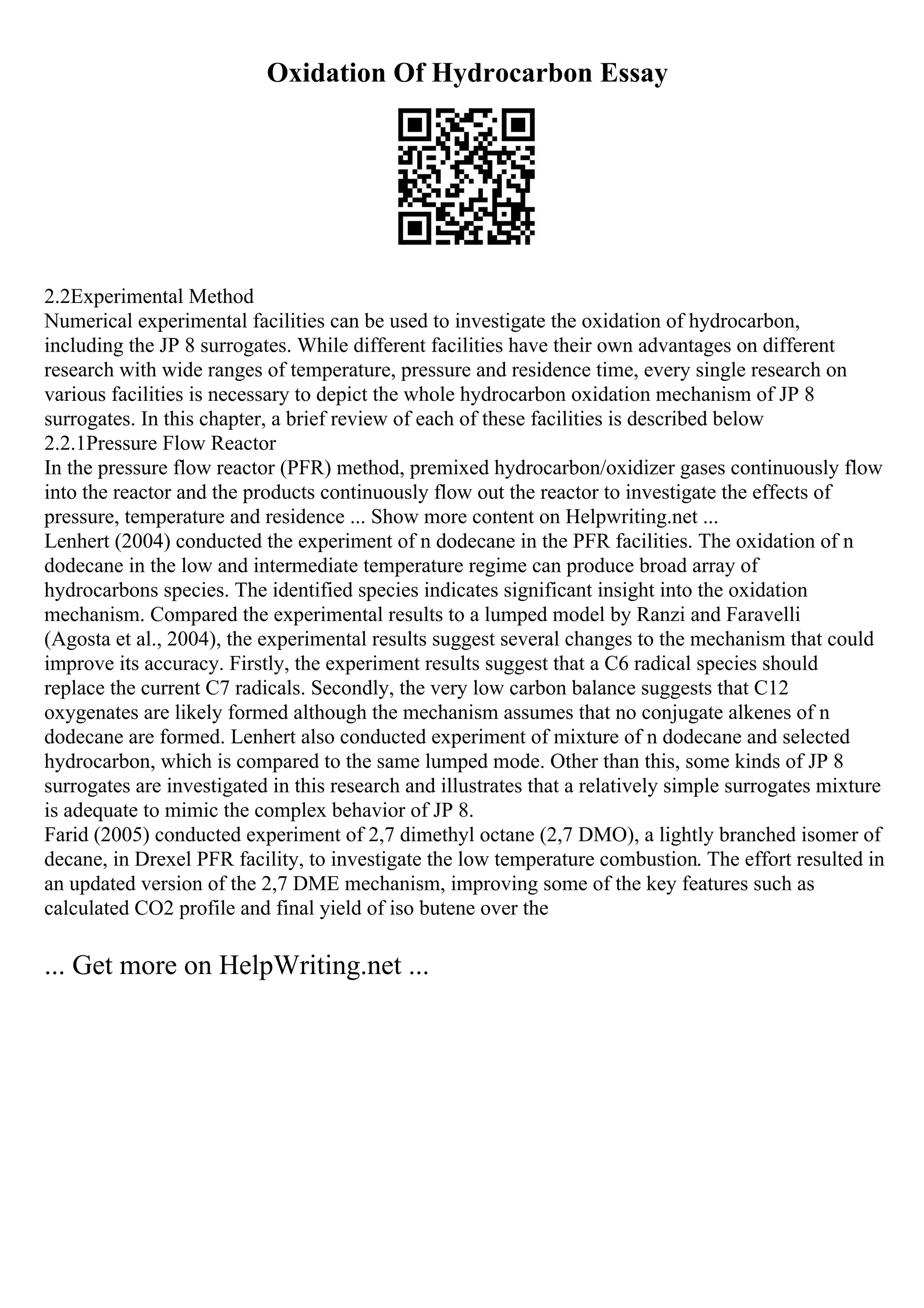 Oxidation Of Hydrocarbon Essay
2.2Experimental Method
Numerical experimental facilities can be used to investigate the oxidation of hydrocarbon,
including the JP 8 surrogates. While different facilities have their own advantages on different
research with wide ranges of temperature, pressure and residence time, every single research on
various facilities is necessary to depict the whole hydrocarbon oxidation mechanism of JP 8
surrogates. In this chapter, a brief review of each of these facilities is described below
2.2.1Pressure Flow Reactor
In the pressure flow reactor (PFR) method, premixed hydrocarbon/oxidizer gases continuously flow
into the reactor and the products continuously flow out the reactor to investigate the effects of
pressure, temperature and residence ... Show more content on Helpwriting.net ...
Lenhert (2004) conducted the experiment of n dodecane in the PFR facilities. The oxidation of n
dodecane in the low and intermediate temperature regime can produce broad array of
hydrocarbons species. The identified species indicates significant insight into the oxidation
mechanism. Compared the experimental results to a lumped model by Ranzi and Faravelli
(Agosta et al., 2004), the experimental results suggest several changes to the mechanism that could
improve its accuracy. Firstly, the experiment results suggest that a C6 radical species should
replace the current C7 radicals. Secondly, the very low carbon balance suggests that C12
oxygenates are likely formed although the mechanism assumes that no conjugate alkenes of n
dodecane are formed. Lenhert also conducted experiment of mixture of n dodecane and selected
hydrocarbon, which is compared to the same lumped mode. Other than this, some kinds of JP 8
surrogates are investigated in this research and illustrates that a relatively simple surrogates mixture
is adequate to mimic the complex behavior of JP 8.
Farid (2005) conducted experiment of 2,7 dimethyl octane (2,7 DMO), a lightly branched isomer of
decane, in Drexel PFR facility, to investigate the low temperature combustion. The effort resulted in
an updated version of the 2,7 DME mechanism, improving some of the key features such as
calculated CO2 profile and final yield of iso butene over the
... Get more on HelpWriting.net ...
 